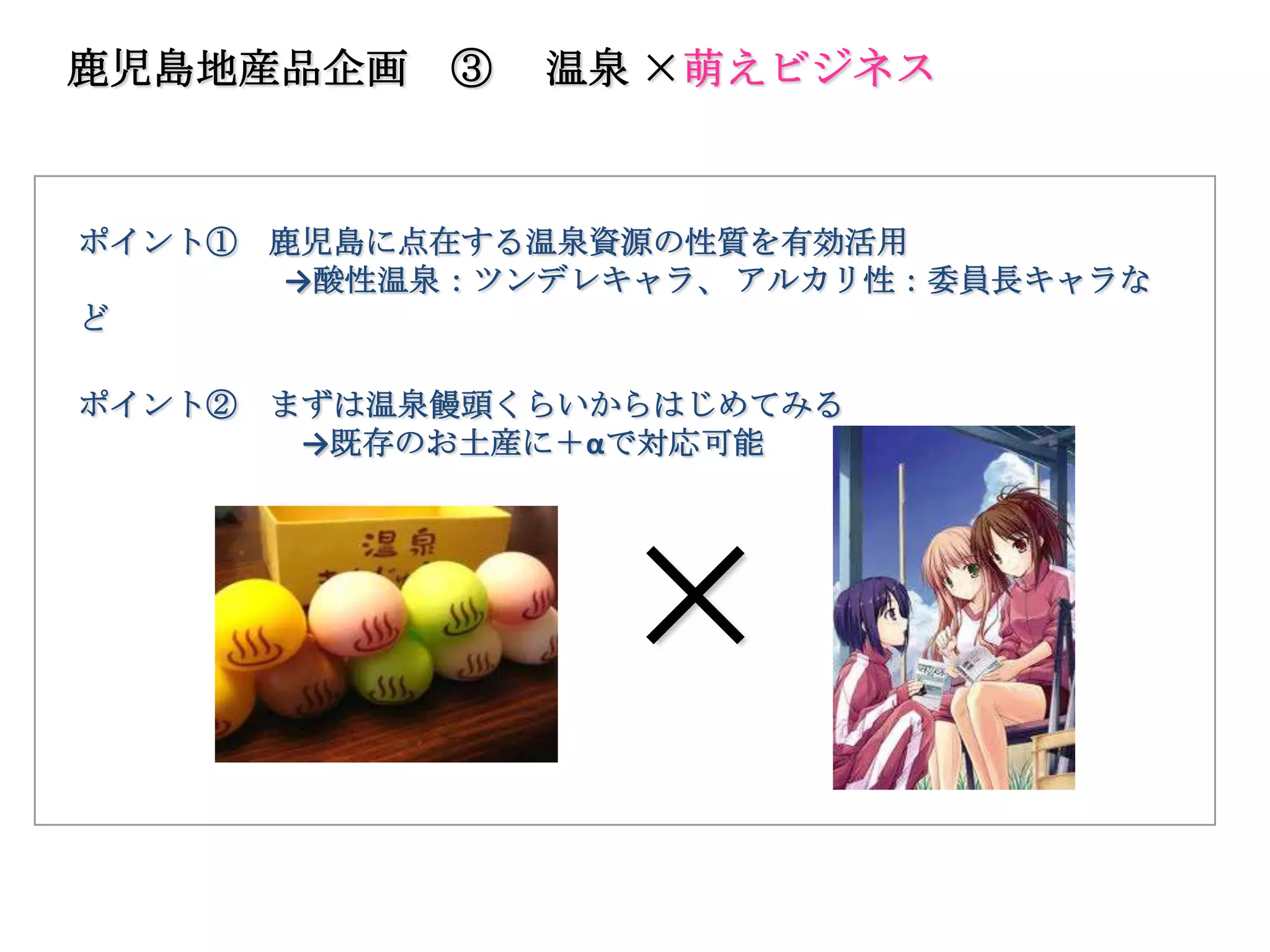 鹿児島地産品企画     ③   温泉 ×萌えビジネス



ポイント①   鹿児島に点在する温泉資源の性質を有効活用
        →酸性温泉：ツンデレキャラ、 アルカリ性：委員長キャラな
ど

ポイント②   まずは温泉饅頭くらいからはじめてみる
         →既存のお土産に＋αで対応可能




                   ×
 