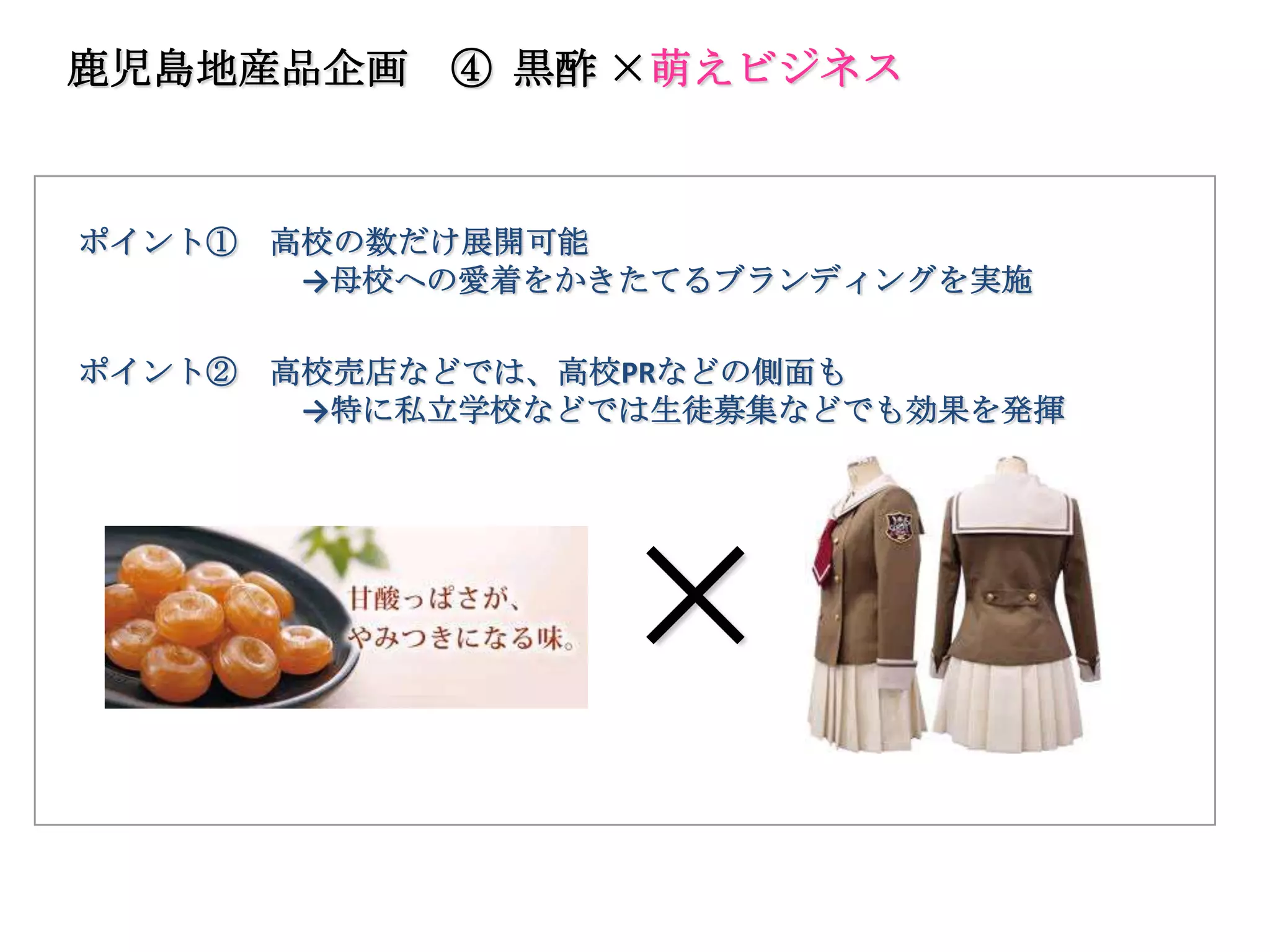鹿児島地産品企画     ④ 黒酢 ×萌えビジネス



ポイント①   高校の数だけ展開可能
         →母校への愛着をかきたてるブランディングを実施

ポイント②   高校売店などでは、高校PRなどの側面も
         →特に私立学校などでは生徒募集などでも効果を発揮




                  ×
 