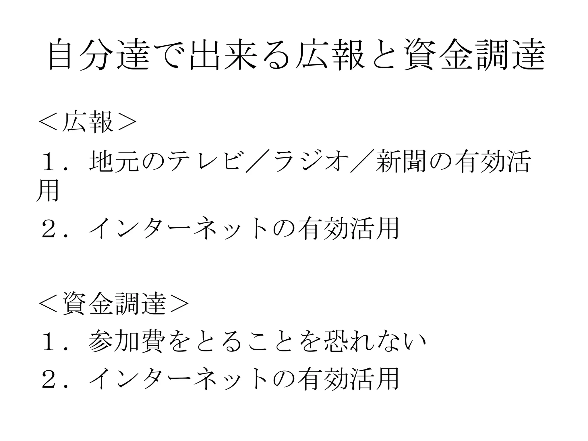 自分達で出来る広報と資金調達
＜広報＞
１．地元のテレビ／ラジオ／新聞の有効活
用
２．インターネットの有効活用

＜資金調達＞
１．参加費をとることを恐れない
２．インターネットの有効活用
 