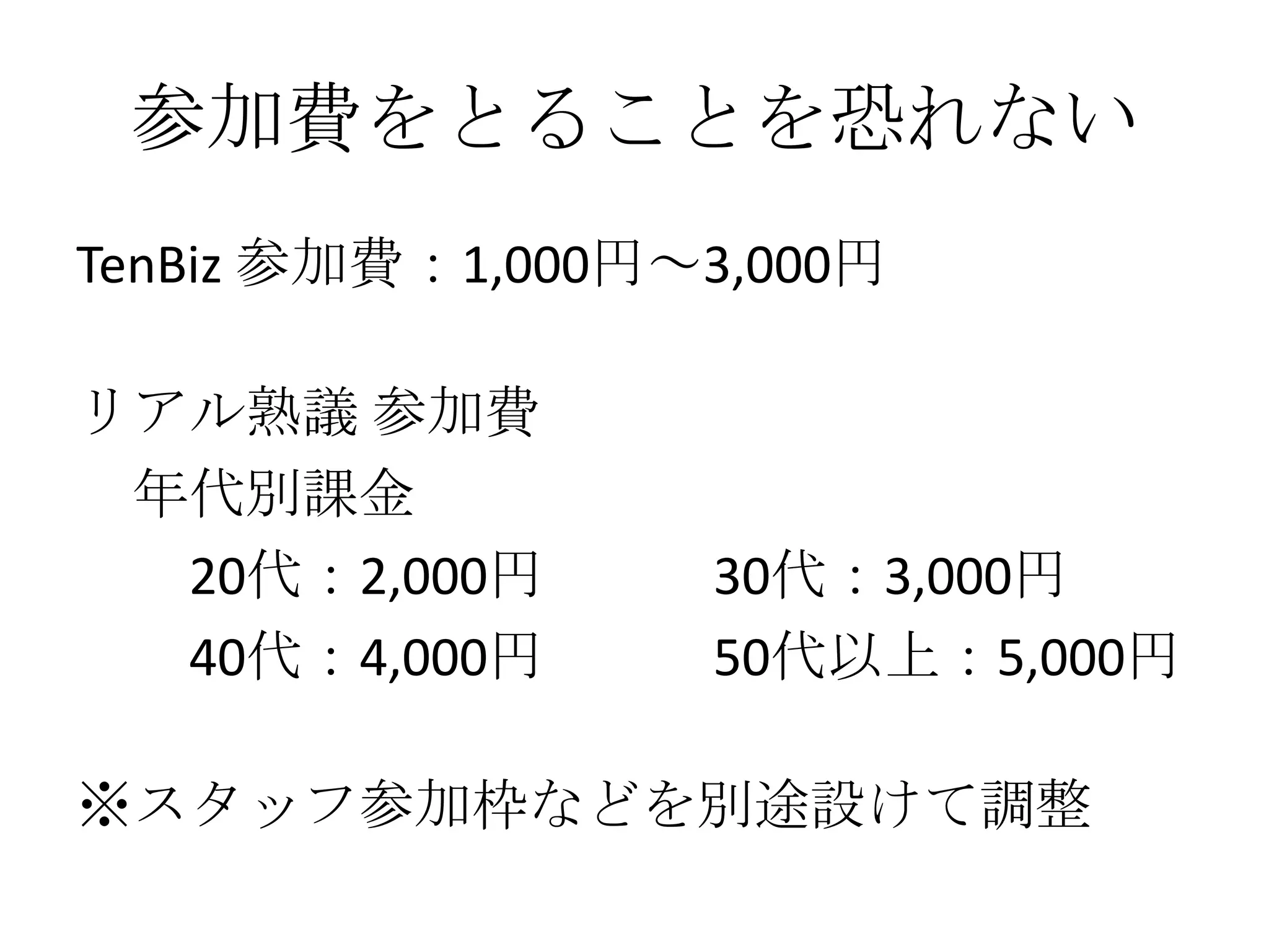 参加費をとることを恐れない
TenBiz 参加費：1,000円～3,000円

リアル熟議 参加費
 年代別課金
  20代：2,000円      30代：3,000円
  40代：4,000円      50代以上：5,000円

※スタッフ参加枠などを別途設けて調整
 
