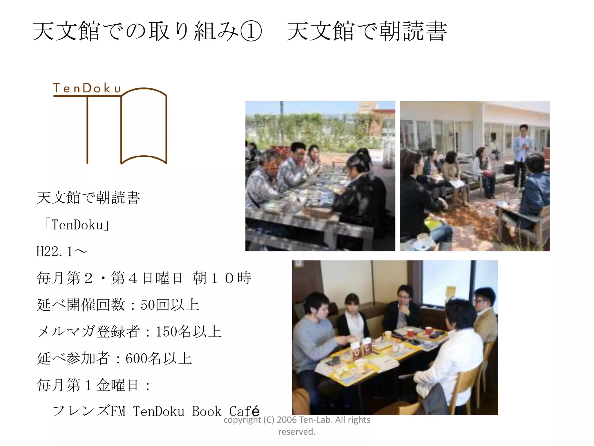 天文館での取り組み①                                 天文館で朝読書




天文館で朝読書
「TenDoku」
H22.1～
毎月第２・第４日曜日 朝１０時
延べ開催回数：50回以上
メルマガ登録者：150名以上
延べ参加者：600名以上
毎月第１金曜日：
 フレンズFM TenDoku Book copyright (C) 2006 Ten-Lab. All rights
                      Café
                                          reserved.
 