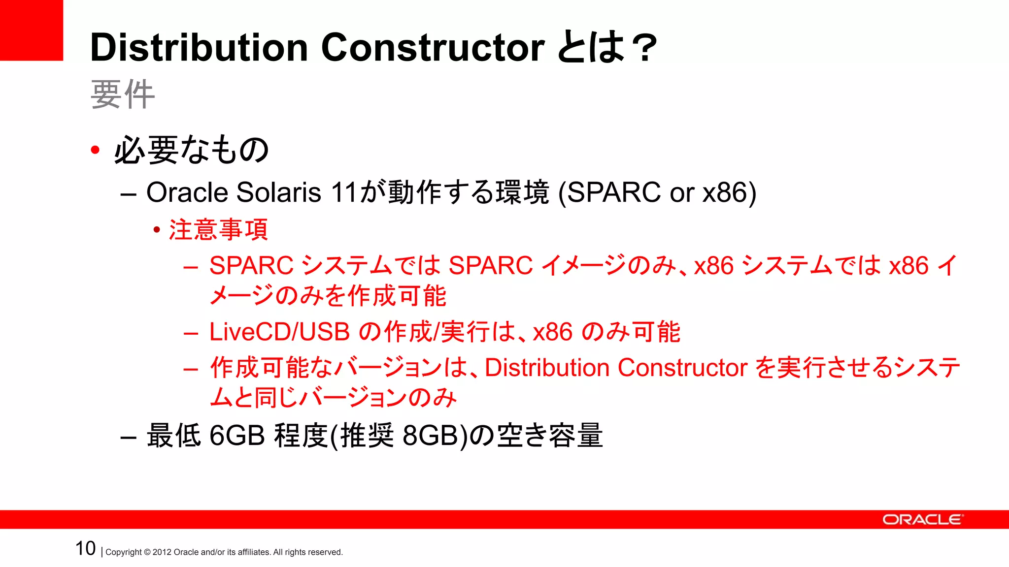 Distribution Constructor とは？
   要件
   • 必要なもの
            – Oracle Solaris 11が動作する環境 (SPARC or x86)
                    • 注意事項
                       – SPARC システムでは SPARC イメージのみ、x86 システムでは x86 イ
                         メージのみを作成可能
                       – LiveCD/USB の作成/実行は、x86 のみ可能
                       – 作成可能なバージョンは、Distribution Constructor を実行させるシステ
                         ムと同じバージョンのみ
            – 最低 6GB 程度(推奨 8GB)の空き容量


10 | Copyright © 2012 Oracle and/or its affiliates. All rights reserved.
 