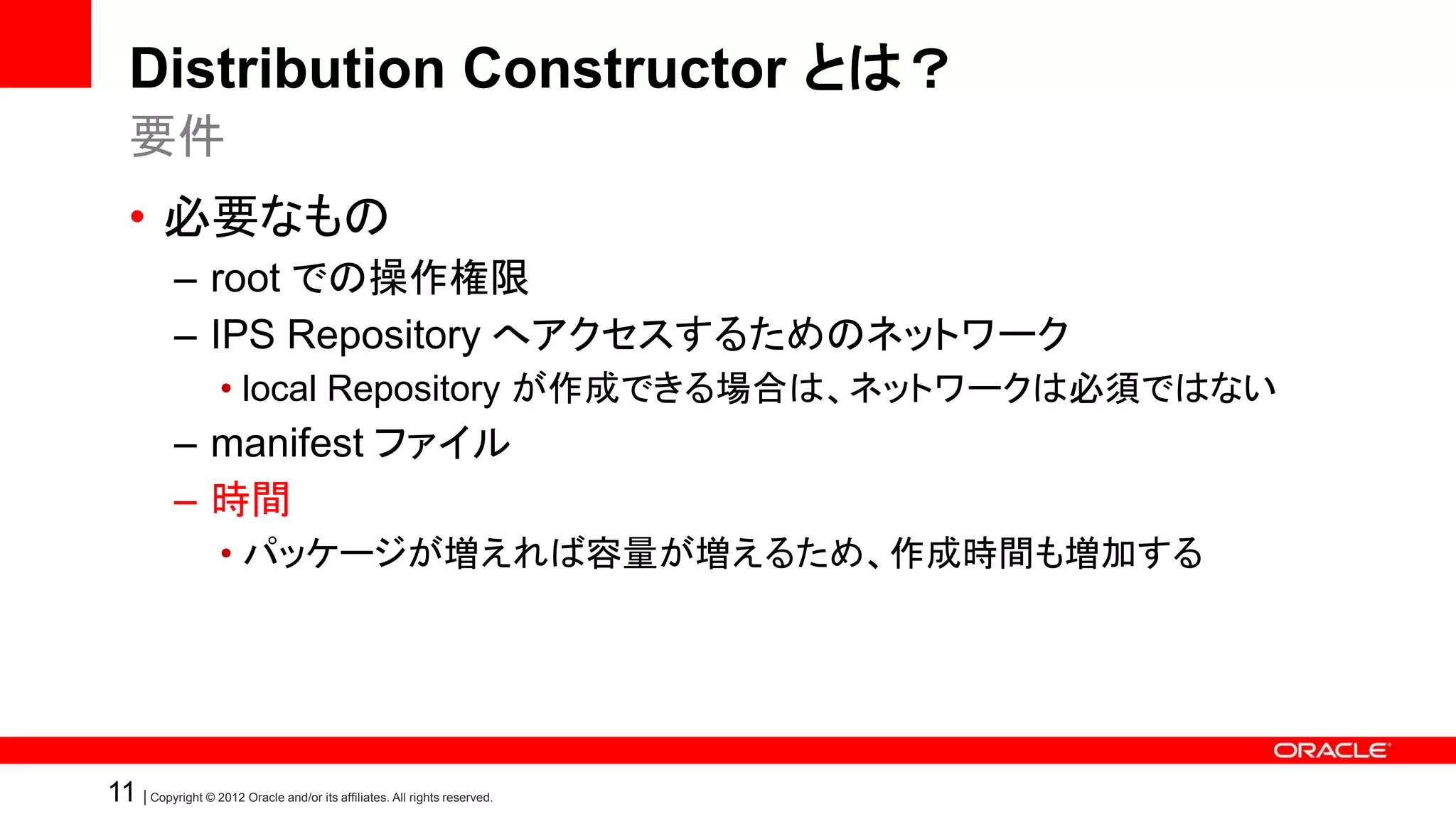 Distribution Constructor とは？
    要件
    • 必要なもの
            – root での操作権限
            – IPS Repository へアクセスするためのネットワーク
                    • local Repository が作成できる場合は、ネットワークは必須ではない
            – manifest ファイル
            – 時間
                    • パッケージが増えれば容量が増えるため、作成時間も増加する




11 | Copyright © 2012 Oracle and/or its affiliates. All rights reserved.
 