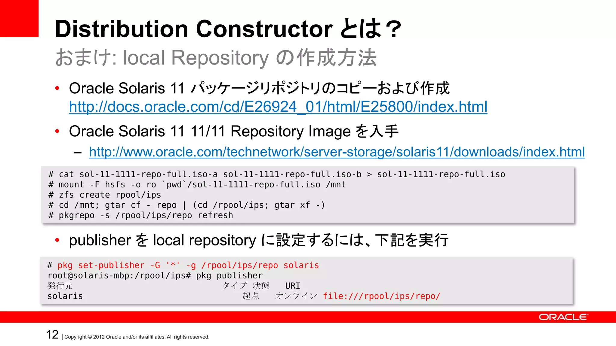 Distribution Constructor とは？
     おまけ: local Repository の作成方法
     • Oracle Solaris 11 パッケージリポジトリのコピーおよび作成
       http://docs.oracle.com/cd/E26924_01/html/E25800/index.html
     • Oracle Solaris 11 11/11 Repository Image を入手
            – http://www.oracle.com/technetwork/server-storage/solaris11/downloads/index.html
 #   cat sol-11-1111-repo-full.iso-a sol-11-1111-repo-full.iso-b > sol-11-1111-repo-full.iso
 #   mount -F hsfs -o ro `pwd`/sol-11-1111-repo-full.iso /mnt
 #   zfs create rpool/ips
 #   cd /mnt; gtar cf - repo | (cd /rpool/ips; gtar xf -)
 #   pkgrepo -s /rpool/ips/repo refresh


     • publisher を local repository に設定するには、下記を実行
# pkg set-publisher -G '*' -g /rpool/ips/repo solaris
root@solaris-mbp:/rpool/ips# pkg publisher
発行元                               タイプ 状態      URI
solaris                               起点    オンライン file:///rpool/ips/repo/



12 | Copyright © 2012 Oracle and/or its affiliates. All rights reserved.
 