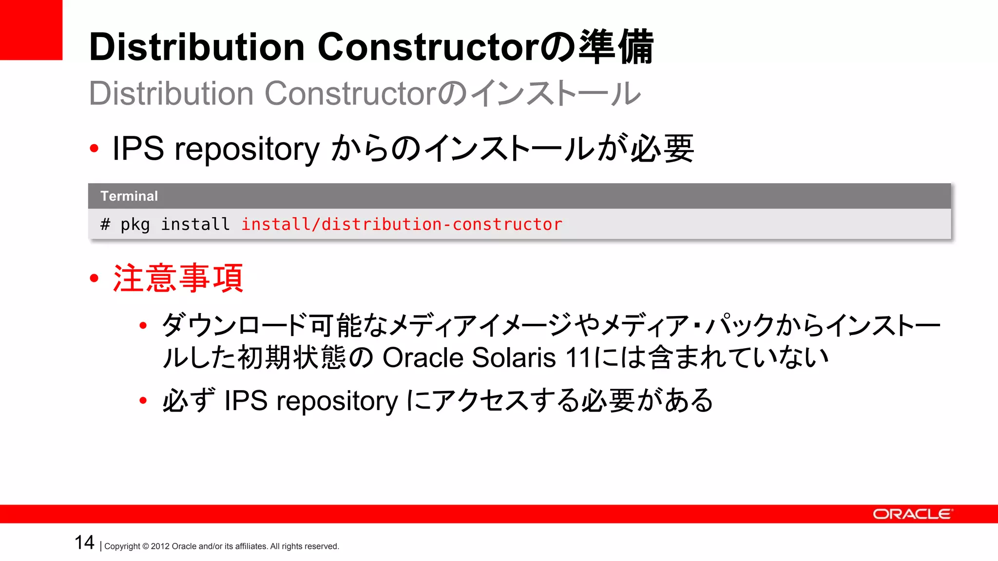 Distribution Constructorの準備
   Distribution Constructorのインストール
   • IPS repository からのインストールが必要
       Terminal

       # pkg install install/distribution-constructor


   • 注意事項
                 • ダウンロード可能なメディアイメージやメディア・パックからインストー
                   ルした初期状態の Oracle Solaris 11には含まれていない
                 • 必ず IPS repository にアクセスする必要がある




14 | Copyright © 2012 Oracle and/or its affiliates. All rights reserved.
 