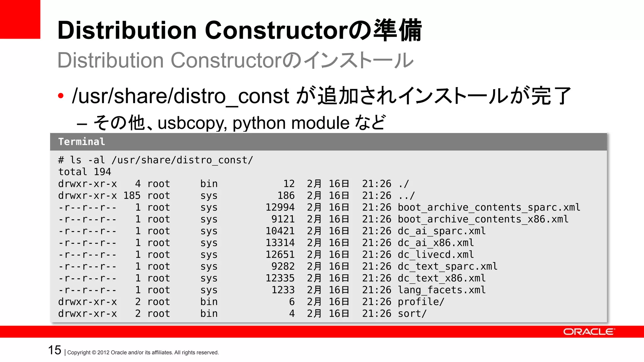 Distribution Constructorの準備
   Distribution Constructorのインストール
   • /usr/share/distro_const が追加されインストールが完了
            – その他、usbcopy, python module など
    Terminal
    # ls -al /usr/share/distro_const/
    total 194
    drwxr-xr-x   4 root     bin                                               12   2月   16日   21:26   ./
    drwxr-xr-x 185 root     sys                                              186   2月   16日   21:26   ../
    -r--r--r--   1 root     sys                                            12994   2月   16日   21:26   boot_archive_contents_sparc.xml
    -r--r--r--   1 root     sys                                             9121   2月   16日   21:26   boot_archive_contents_x86.xml
    -r--r--r--   1 root     sys                                            10421   2月   16日   21:26   dc_ai_sparc.xml
    -r--r--r--   1 root     sys                                            13314   2月   16日   21:26   dc_ai_x86.xml
    -r--r--r--   1 root     sys                                            12651   2月   16日   21:26   dc_livecd.xml
    -r--r--r--   1 root     sys                                             9282   2月   16日   21:26   dc_text_sparc.xml
    -r--r--r--   1 root     sys                                            12335   2月   16日   21:26   dc_text_x86.xml
    -r--r--r--   1 root     sys                                             1233   2月   16日   21:26   lang_facets.xml
    drwxr-xr-x   2 root     bin                                                6   2月   16日   21:26   profile/
    drwxr-xr-x   2 root     bin                                                4   2月   16日   21:26   sort/


15 | Copyright © 2012 Oracle and/or its affiliates. All rights reserved.
 