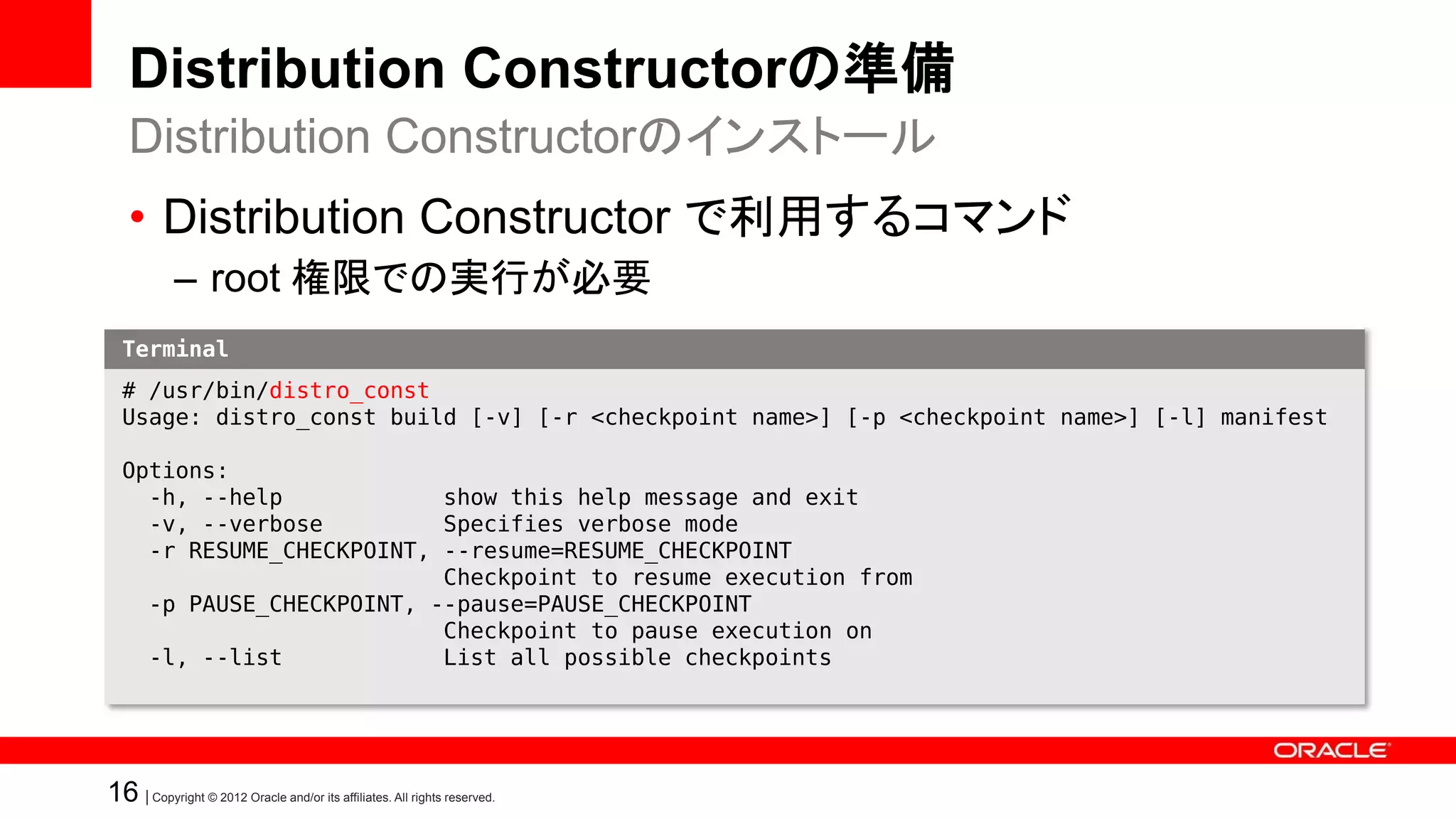 Distribution Constructorの準備
   Distribution Constructorのインストール
   • Distribution Constructor で利用するコマンド
            – root 権限での実行が必要
  Terminal
  # /usr/bin/distro_const
  Usage: distro_const build [-v] [-r <checkpoint name>] [-p <checkpoint name>] [-l] manifest

  Options:
    -h, --help            show this help message and exit
    -v, --verbose         Specifies verbose mode
    -r RESUME_CHECKPOINT, --resume=RESUME_CHECKPOINT
                          Checkpoint to resume execution from
    -p PAUSE_CHECKPOINT, --pause=PAUSE_CHECKPOINT
                          Checkpoint to pause execution on
    -l, --list            List all possible checkpoints




16 | Copyright © 2012 Oracle and/or its affiliates. All rights reserved.
 