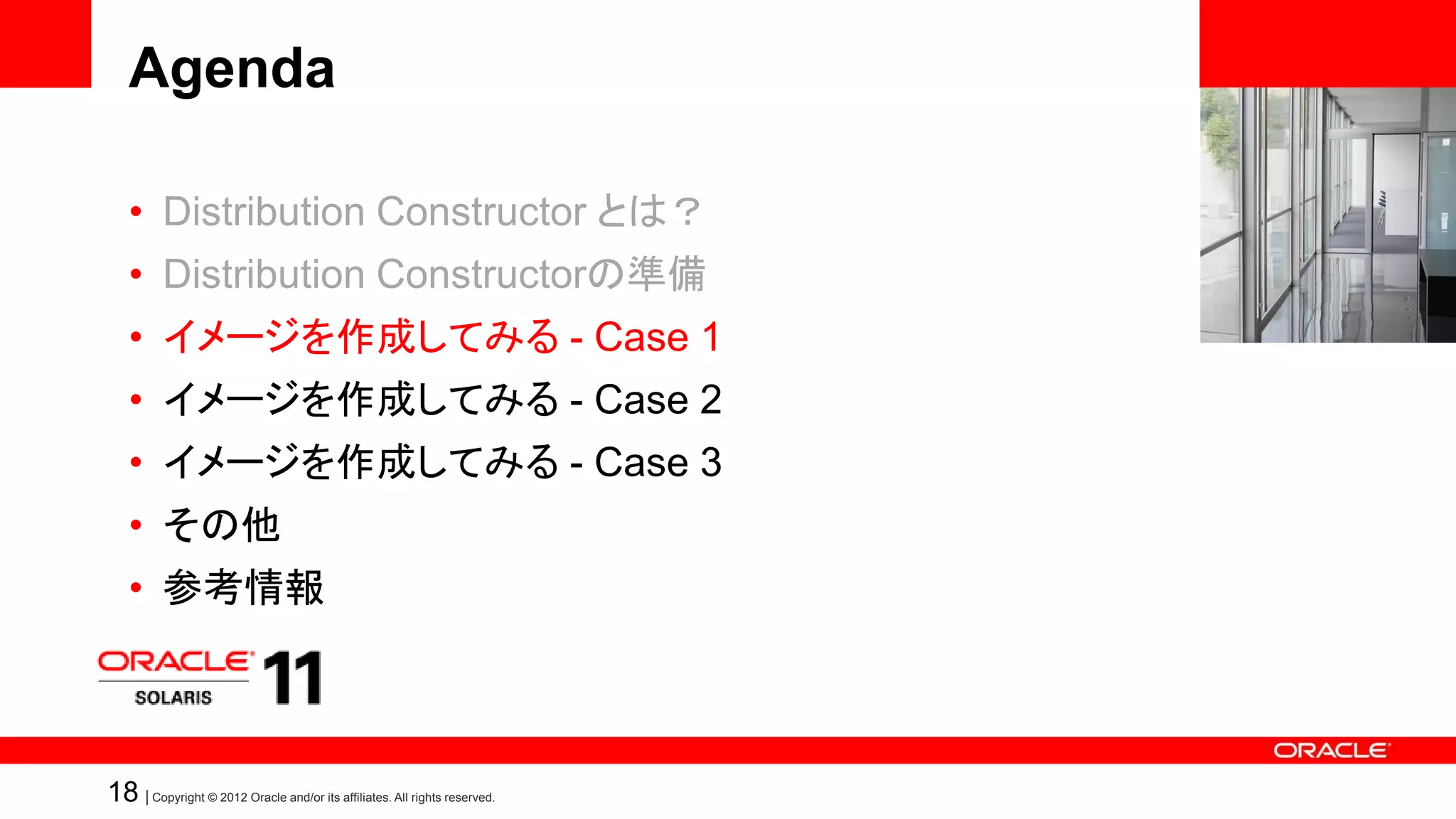 Agenda

   • Distribution Constructor とは？
   • Distribution Constructorの準備
   • イメージを作成してみる - Case 1
   • イメージを作成してみる - Case 2
   • イメージを作成してみる - Case 3
   • その他
   • 参考情報



18 | Copyright © 2012 Oracle and/or its affiliates. All rights reserved.
 