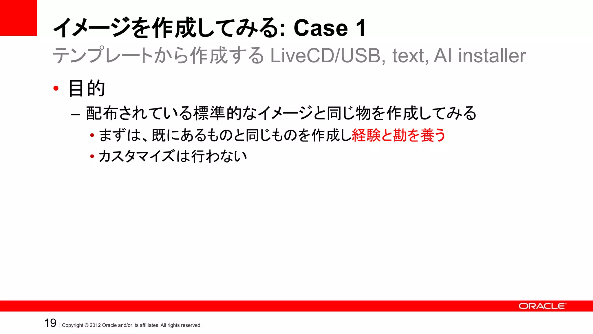 イメージを作成してみる: Case 1
   テンプレートから作成する LiveCD/USB, text, AI installer
   • 目的
            – 配布されている標準的なイメージと同じ物を作成してみる
                    • まずは、既にあるものと同じものを作成し経験と勘を養う
                    • カスタマイズは行わない




19 | Copyright © 2012 Oracle and/or its affiliates. All rights reserved.
 