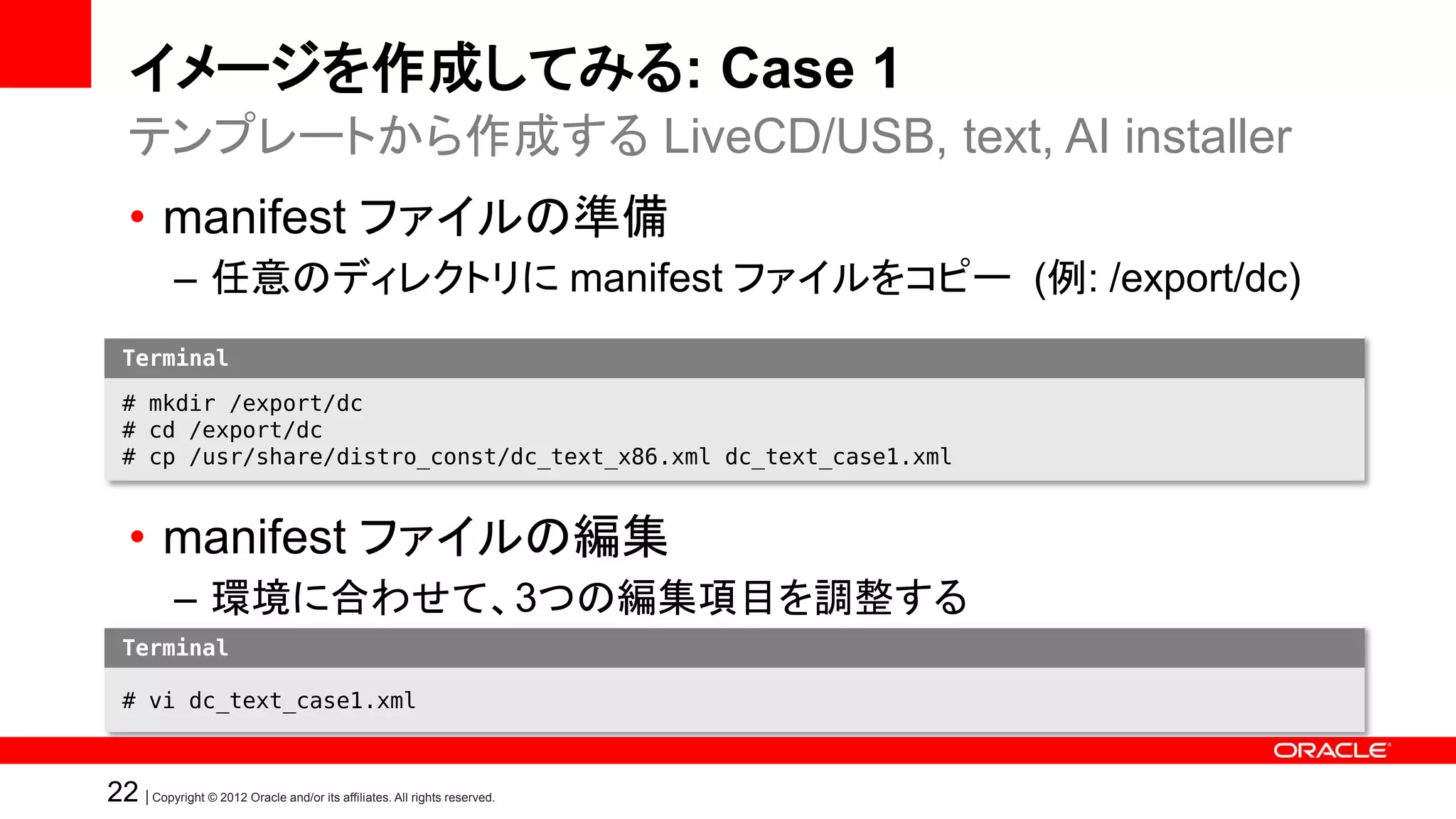 イメージを作成してみる: Case 1
   テンプレートから作成する LiveCD/USB, text, AI installer
   • manifest ファイルの準備
            – 任意のディレクトリに manifest ファイルをコピー (例: /export/dc)
  Terminal

  # mkdir /export/dc
  # cd /export/dc
  # cp /usr/share/distro_const/dc_text_x86.xml dc_text_case1.xml


   • manifest ファイルの編集
            – 環境に合わせて、3つの編集項目を調整する
  Terminal

  # vi dc_text_case1.xml



22 | Copyright © 2012 Oracle and/or its affiliates. All rights reserved.
 