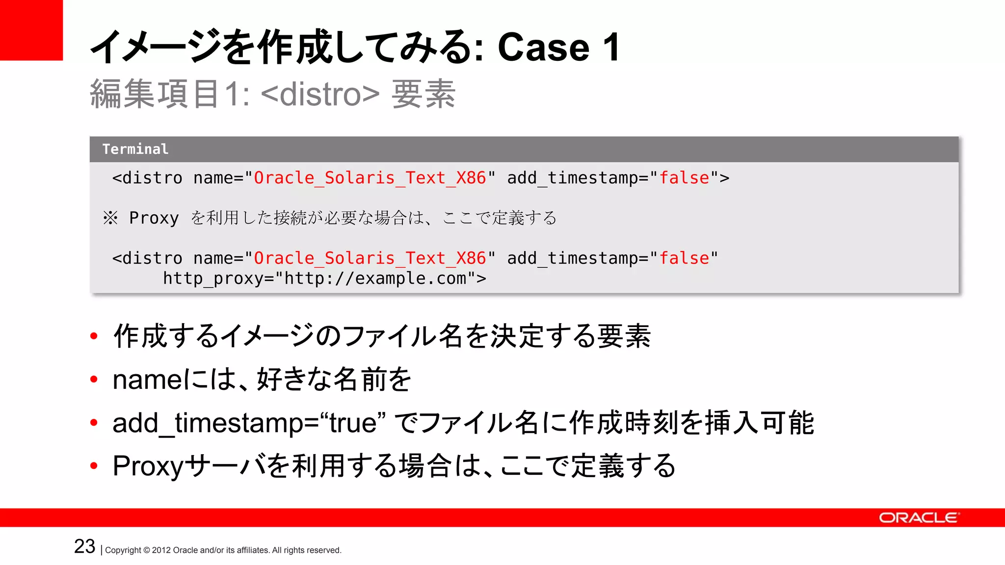 イメージを作成してみる: Case 1
   編集項目1: <distro> 要素
       Terminal

          <distro name="Oracle_Solaris_Text_X86" add_timestamp="false">

       ※ Proxy を利用した接続が必要な場合は、ここで定義する

          <distro name="Oracle_Solaris_Text_X86" add_timestamp="false"
               http_proxy="http://example.com">


   • 作成するイメージのファイル名を決定する要素
   • nameには、好きな名前を
   • add_timestamp=“true” でファイル名に作成時刻を挿入可能
   • Proxyサーバを利用する場合は、ここで定義する

23 | Copyright © 2012 Oracle and/or its affiliates. All rights reserved.
 