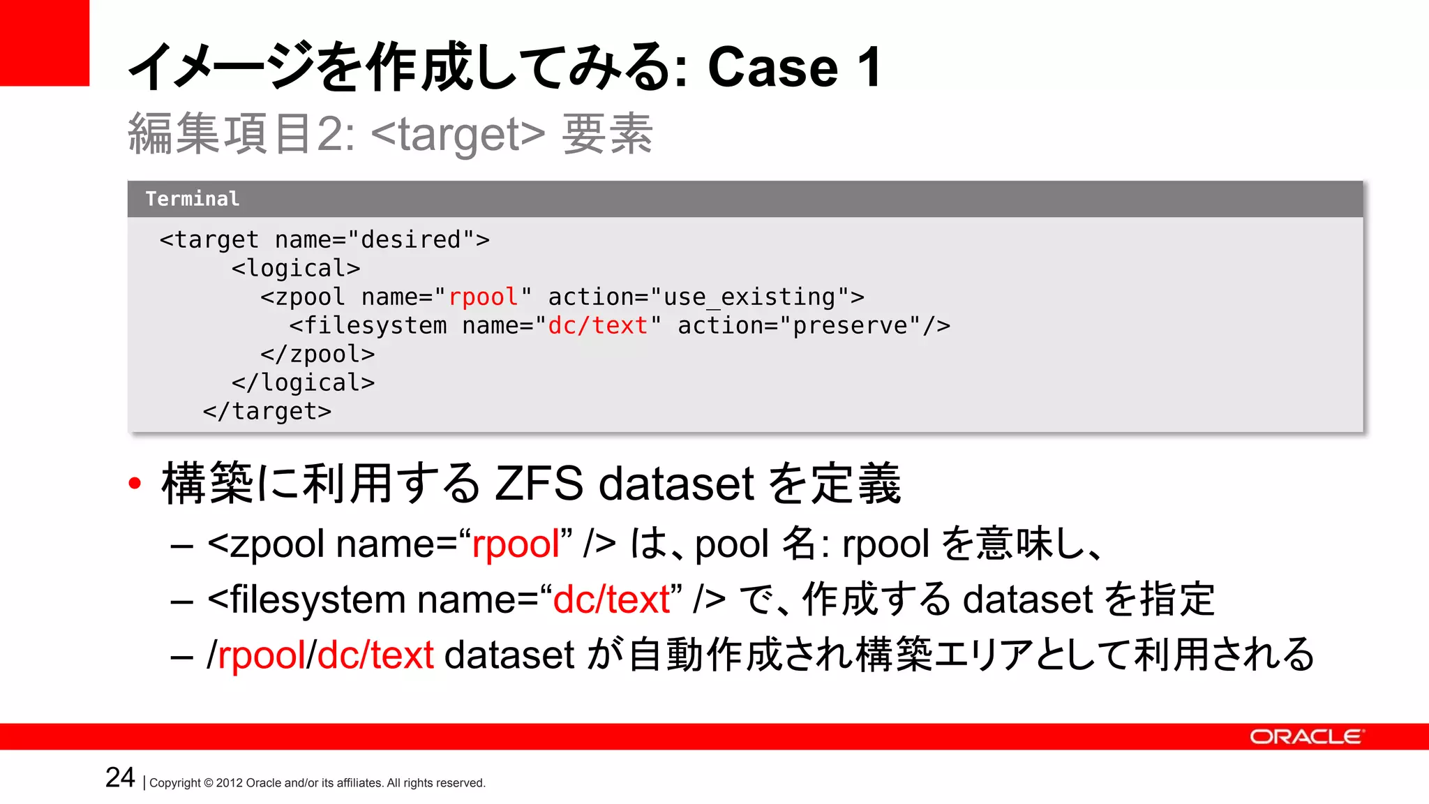 イメージを作成してみる: Case 1
   編集項目2: <target> 要素
       Terminal

          <target name="desired">
               <logical>
                 <zpool name="rpool" action="use_existing">
                   <filesystem name="dc/text" action="preserve"/>
                 </zpool>
               </logical>
             </target>


   • 構築に利用する ZFS dataset を定義
            – <zpool name=“rpool” /> は、pool 名: rpool を意味し、
            – <filesystem name=“dc/text” /> で、作成する dataset を指定
            – /rpool/dc/text dataset が自動作成され構築エリアとして利用される

24 | Copyright © 2012 Oracle and/or its affiliates. All rights reserved.
 