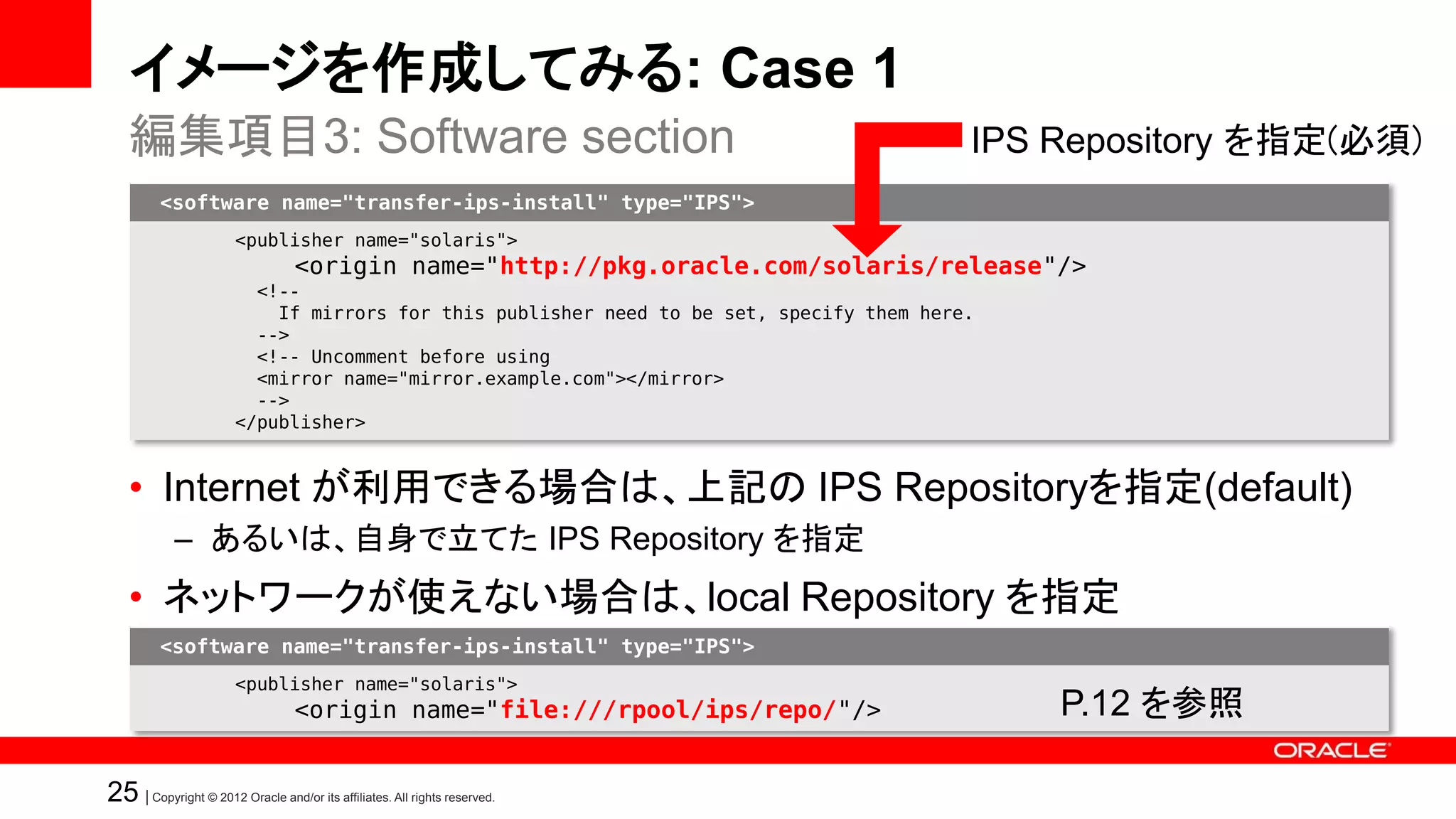 イメージを作成してみる: Case 1
   編集項目3: Software section                                                                IPS Repository を指定(必須)
         <software name="transfer-ips-install" type="IPS">
                       <publisher name="solaris">
                                  <origin name="http://pkg.oracle.com/solaris/release"/>
                         <!--
                           If mirrors for this publisher need to be set, specify them here.
                         -->
                         <!-- Uncomment before using
                         <mirror name="mirror.example.com"></mirror>
                         -->
                       </publisher>


   • Internet が利用できる場合は、上記の IPS Repositoryを指定(default)
            – あるいは、自身で立てた IPS Repository を指定
   • ネットワークが使えない場合は、local Repository を指定
         <software name="transfer-ips-install" type="IPS">
                       <publisher name="solaris">
                                  <origin name="file:///rpool/ips/repo/"/>                    P.12 を参照

25 | Copyright © 2012 Oracle and/or its affiliates. All rights reserved.
 
