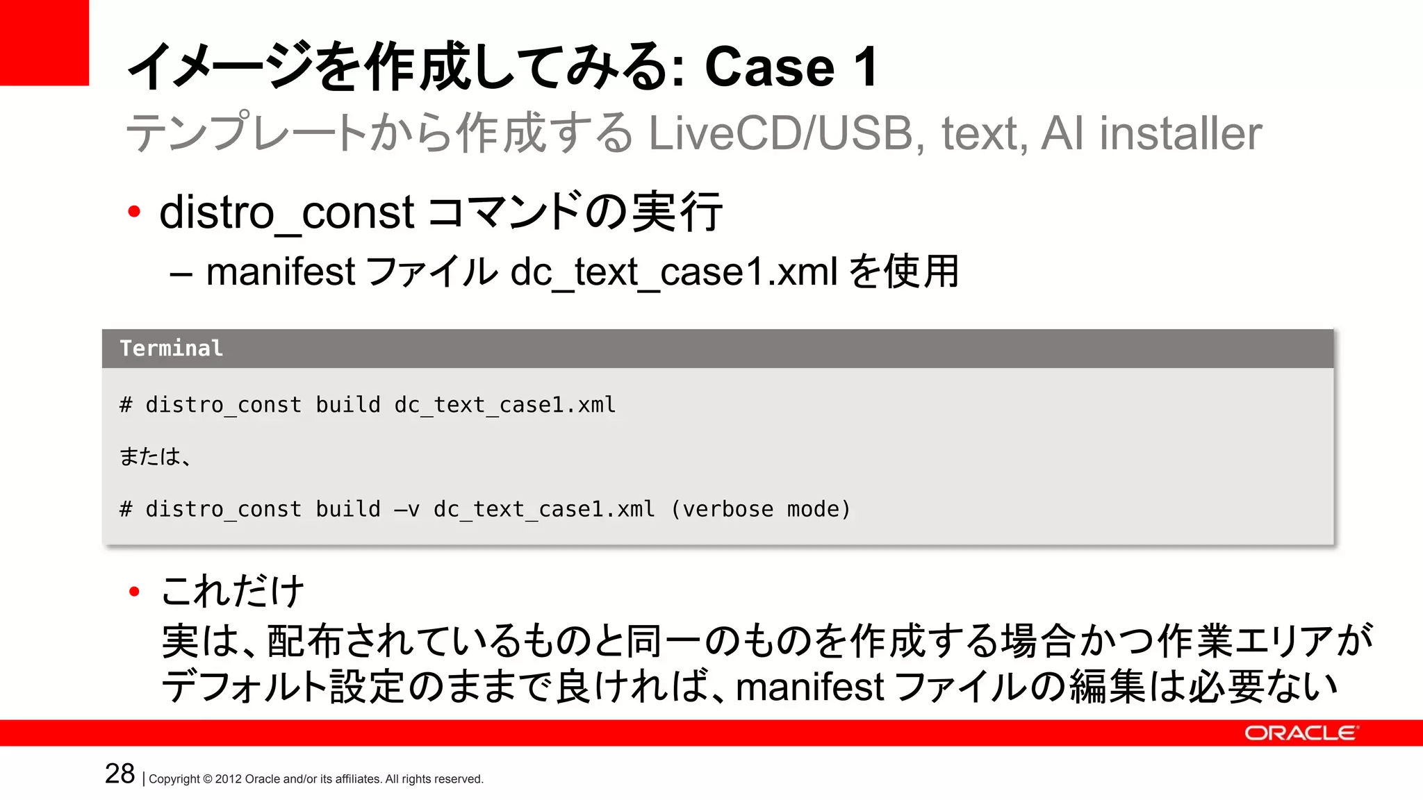イメージを作成してみる: Case 1
   テンプレートから作成する LiveCD/USB, text, AI installer
   • distro_const コマンドの実行
            – manifest ファイル dc_text_case1.xml を使用
  Terminal

  # distro_const build dc_text_case1.xml

  または、

  # distro_const build –v dc_text_case1.xml (verbose mode)



    • これだけ
      実は、配布されているものと同一のものを作成する場合かつ作業エリアが
      デフォルト設定のままで良ければ、manifest ファイルの編集は必要ない

28 | Copyright © 2012 Oracle and/or its affiliates. All rights reserved.
 