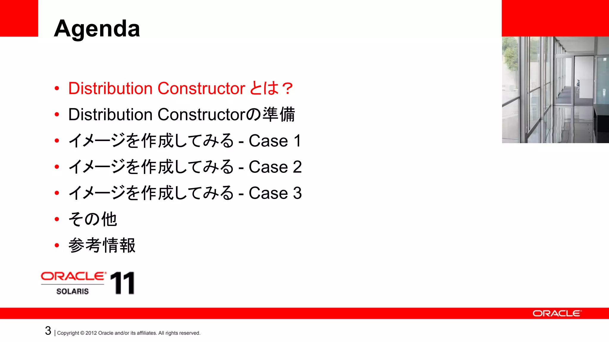Agenda

    • Distribution Constructor とは？
    • Distribution Constructorの準備
    • イメージを作成してみる - Case 1
    • イメージを作成してみる - Case 2
    • イメージを作成してみる - Case 3
    • その他
    • 参考情報



3 | Copyright © 2012 Oracle and/or its affiliates. All rights reserved.
 