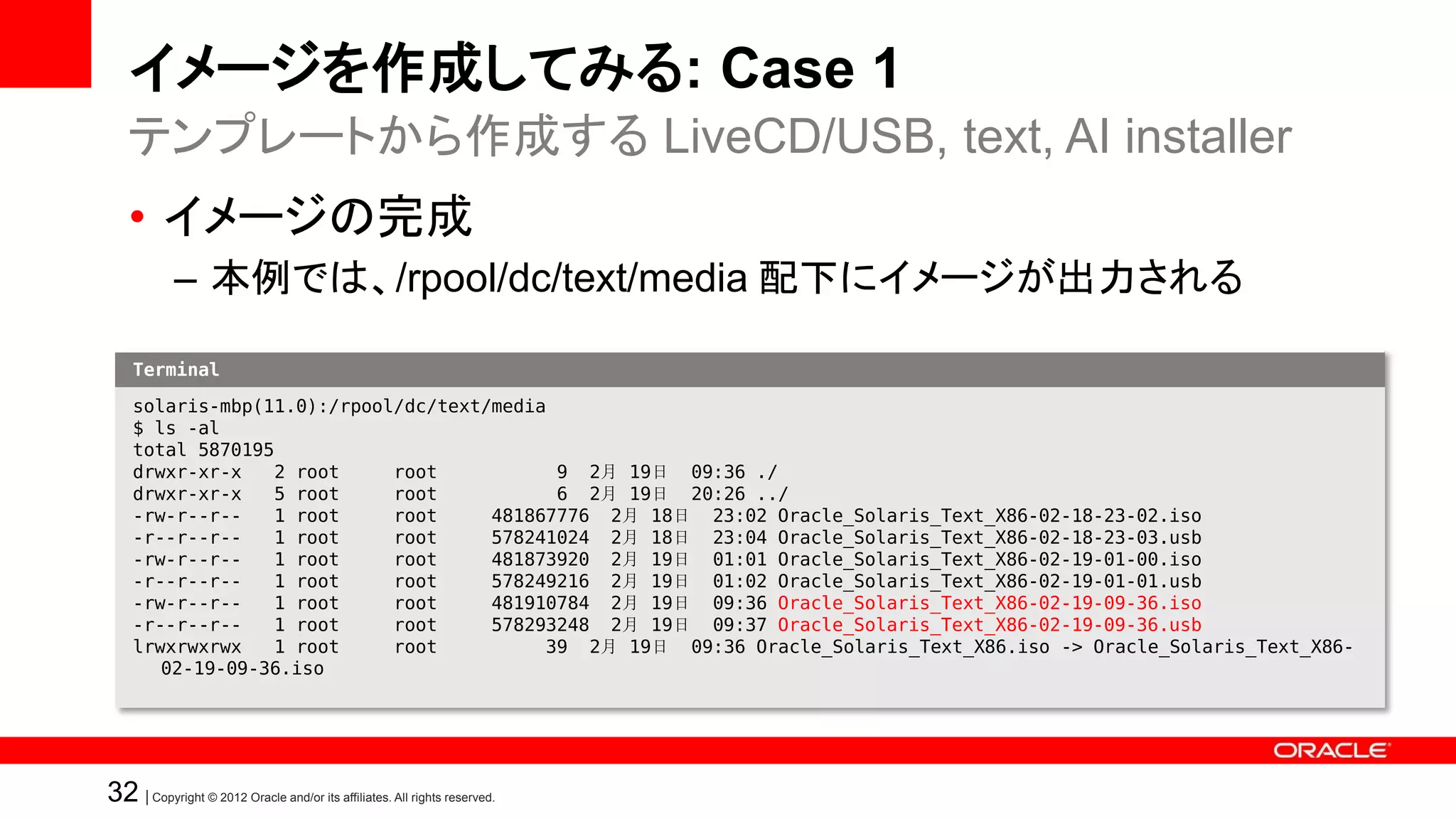 イメージを作成してみる: Case 1
   テンプレートから作成する LiveCD/USB, text, AI installer
   • イメージの完成
            – 本例では、/rpool/dc/text/media 配下にイメージが出力される

    Terminal

    solaris-mbp(11.0):/rpool/dc/text/media
    $ ls -al
    total 5870195
    drwxr-xr-x   2 root     root           9 2月 19日 09:36 ./
    drwxr-xr-x   5 root     root           6 2月 19日 20:26 ../
    -rw-r--r--   1 root     root     481867776 2月 18日 23:02 Oracle_Solaris_Text_X86-02-18-23-02.iso
    -r--r--r--   1 root     root     578241024 2月 18日 23:04 Oracle_Solaris_Text_X86-02-18-23-03.usb
    -rw-r--r--   1 root     root     481873920 2月 19日 01:01 Oracle_Solaris_Text_X86-02-19-01-00.iso
    -r--r--r--   1 root     root     578249216 2月 19日 01:02 Oracle_Solaris_Text_X86-02-19-01-01.usb
    -rw-r--r--   1 root     root     481910784 2月 19日 09:36 Oracle_Solaris_Text_X86-02-19-09-36.iso
    -r--r--r--   1 root     root     578293248 2月 19日 09:37 Oracle_Solaris_Text_X86-02-19-09-36.usb
    lrwxrwxrwx   1 root     root          39 2月 19日 09:36 Oracle_Solaris_Text_X86.iso -> Oracle_Solaris_Text_X86-
       02-19-09-36.iso




32 | Copyright © 2012 Oracle and/or its affiliates. All rights reserved.
 