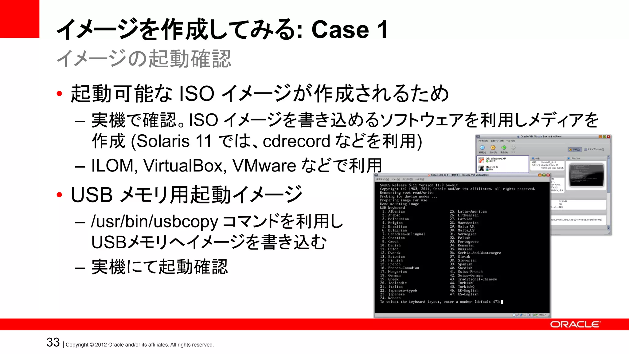 イメージを作成してみる: Case 1
   イメージの起動確認
   • 起動可能な ISO イメージが作成されるため
            – 実機で確認。ISO イメージを書き込めるソフトウェアを利用しメディアを
              作成 (Solaris 11 では、cdrecord などを利用)
            – ILOM, VirtualBox, VMware などで利用
   • USB メモリ用起動イメージ
            – /usr/bin/usbcopy コマンドを利用し
              USBメモリへイメージを書き込む
            – 実機にて起動確認



33 | Copyright © 2012 Oracle and/or its affiliates. All rights reserved.
 