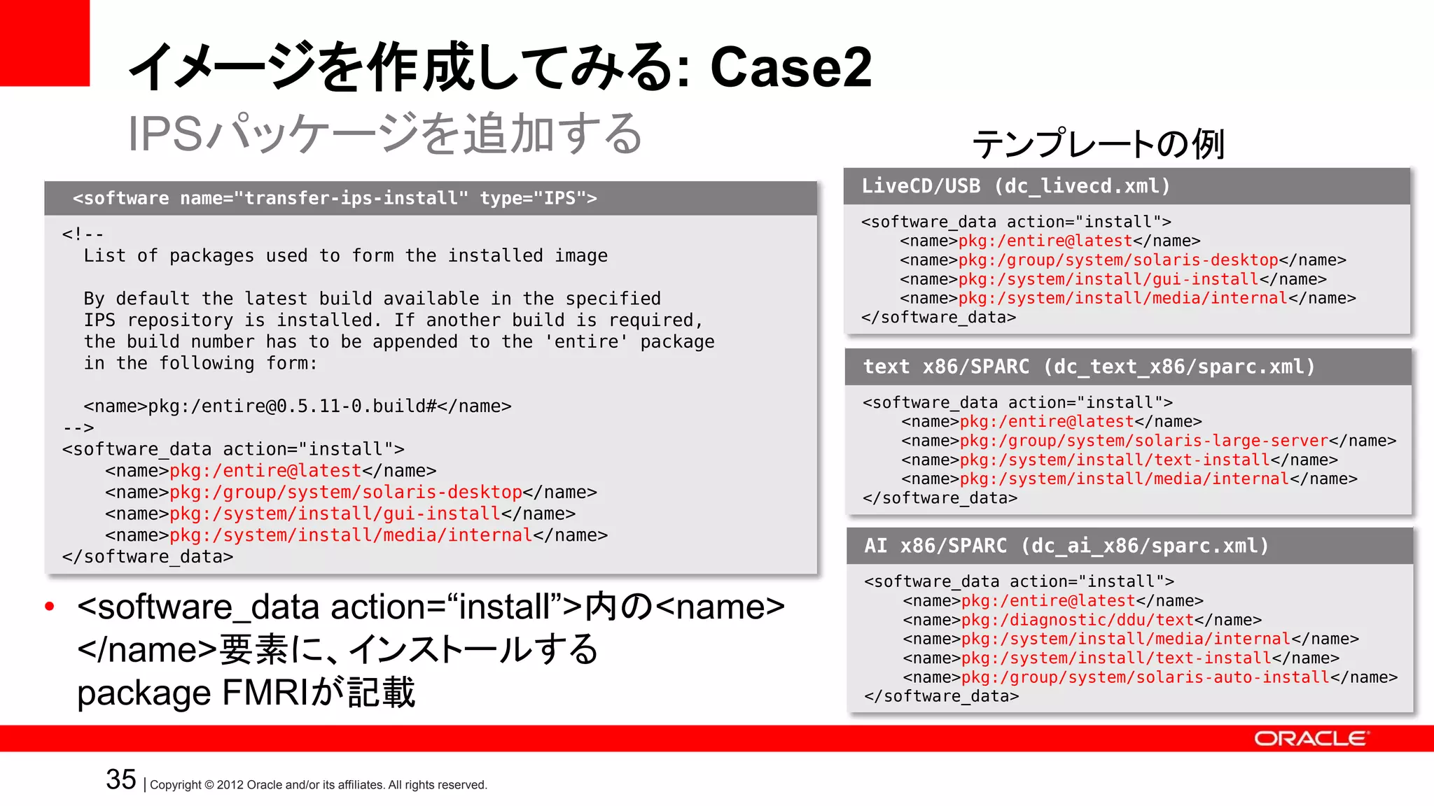 イメージを作成してみる: Case2
        IPSパッケージを追加する                                                                      テンプレートの例
                                                                                LiveCD/USB (dc_livecd.xml)
  <software name="transfer-ips-install" type="IPS">
                                                                                <software_data action="install">
 <!--                                                                               <name>pkg:/entire@latest</name>
   List of packages used to form the installed image                                <name>pkg:/group/system/solaris-desktop</name>
                                                                                    <name>pkg:/system/install/gui-install</name>
   By default the latest build available in the specified                           <name>pkg:/system/install/media/internal</name>
   IPS repository is installed. If another build is required,                   </software_data>
   the build number has to be appended to the 'entire' package
   in the following form:                                                       text x86/SPARC (dc_text_x86/sparc.xml)
   <name>pkg:/entire@0.5.11-0.build#</name>                                     <software_data action="install">
 -->                                                                                <name>pkg:/entire@latest</name>
                                                                                    <name>pkg:/group/system/solaris-large-server</name>
 <software_data action="install">
                                                                                    <name>pkg:/system/install/text-install</name>
     <name>pkg:/entire@latest</name>                                                <name>pkg:/system/install/media/internal</name>
     <name>pkg:/group/system/solaris-desktop</name>                             </software_data>
     <name>pkg:/system/install/gui-install</name>
     <name>pkg:/system/install/media/internal</name>
                                                                                AI x86/SPARC (dc_ai_x86/sparc.xml)
 </software_data>
                                                                                <software_data action="install">
• <software_data action=“install”>内の<name>                                          <name>pkg:/entire@latest</name>
                                                                                    <name>pkg:/diagnostic/ddu/text</name>

  </name>要素に、インストールする                                                               <name>pkg:/system/install/media/internal</name>
                                                                                    <name>pkg:/system/install/text-install</name>

  package FMRIが記載
                                                                                    <name>pkg:/group/system/solaris-auto-install</name>
                                                                                </software_data>




     35 | Copyright © 2012 Oracle and/or its affiliates. All rights reserved.
 