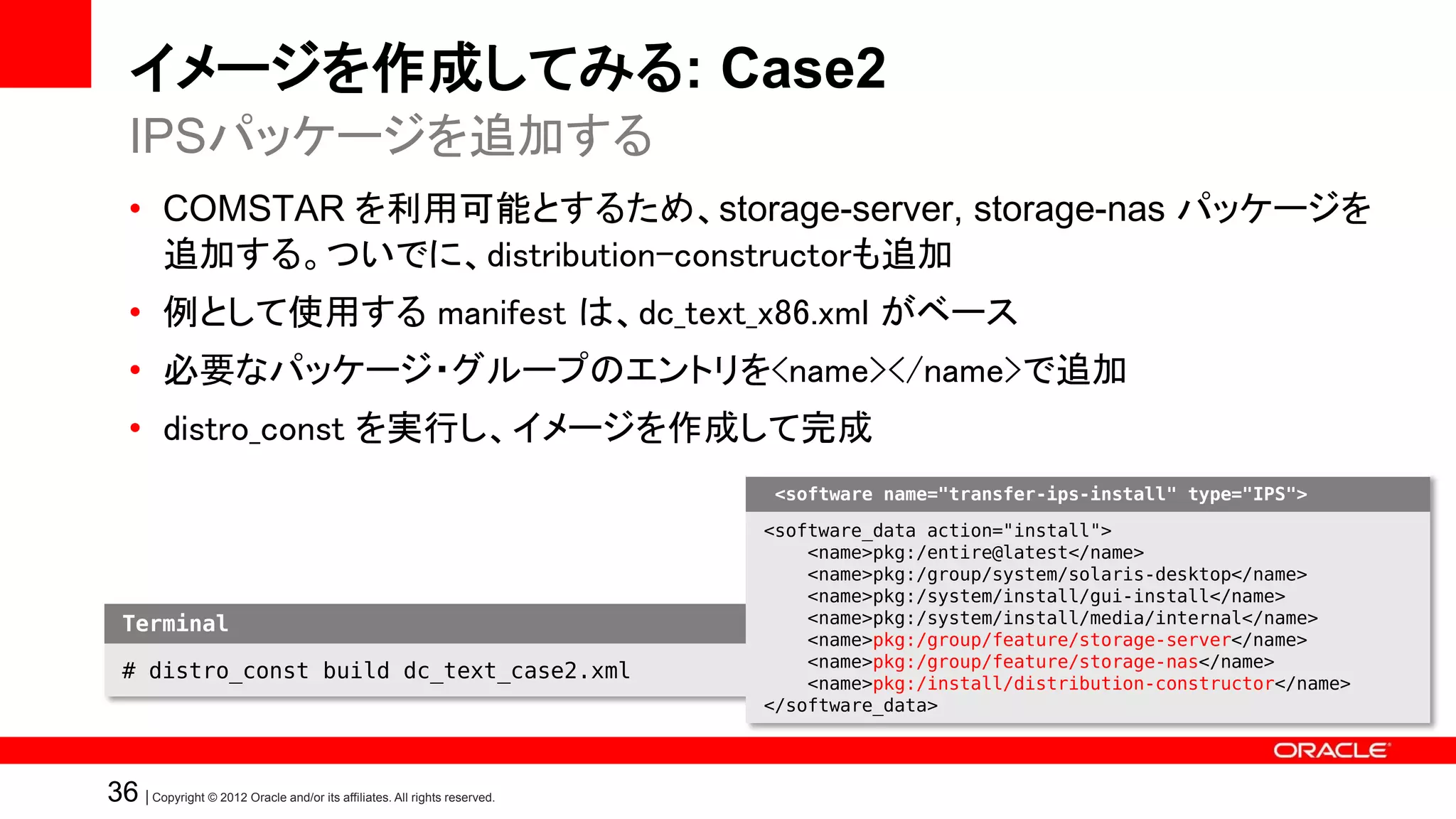 イメージを作成してみる: Case2
   IPSパッケージを追加する
   • COMSTAR を利用可能とするため、storage-server, storage-nas パッケージを
     追加する。ついでに、distribution-constructorも追加
   • 例として使用する manifest は、dc_text_x86.xml がベース
   • 必要なパッケージ・グループのエントリを<name></name>で追加
   • distro_const を実行し、イメージを作成して完成
                                                                            <software name="transfer-ips-install" type="IPS">

                                                                           <software_data action="install">
                                                                               <name>pkg:/entire@latest</name>
                                                                               <name>pkg:/group/system/solaris-desktop</name>
                                                                               <name>pkg:/system/install/gui-install</name>
  Terminal                                                                     <name>pkg:/system/install/media/internal</name>
                                                                               <name>pkg:/group/feature/storage-server</name>
                                                                               <name>pkg:/group/feature/storage-nas</name>
  # distro_const build dc_text_case2.xml
                                                                               <name>pkg:/install/distribution-constructor</name>
                                                                           </software_data>



36 | Copyright © 2012 Oracle and/or its affiliates. All rights reserved.
 