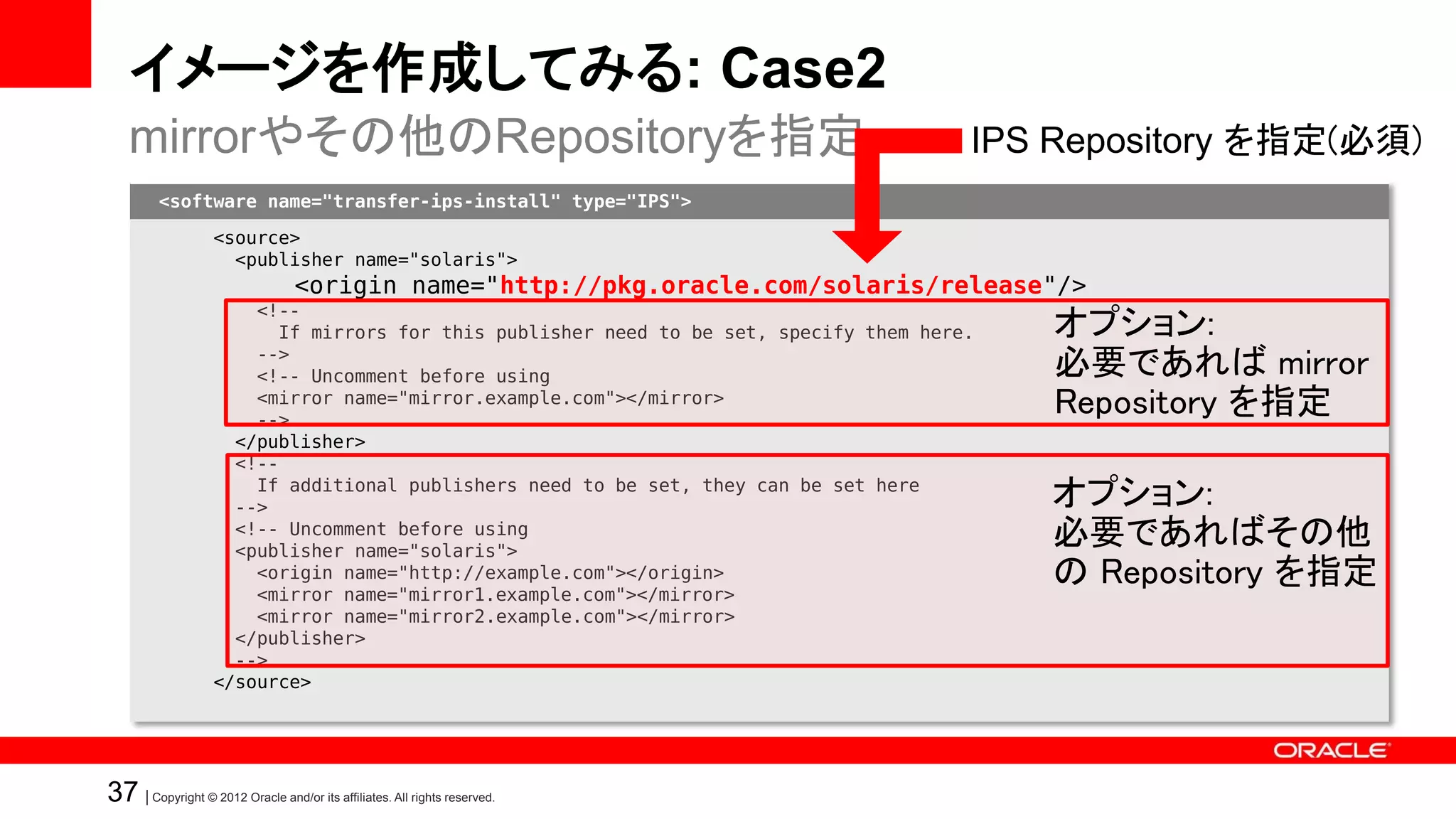 イメージを作成してみる: Case2
   mirrorやその他のRepositoryを指定                                                             IPS Repository を指定(必須)
         <software name="transfer-ips-install" type="IPS">

                   <source>
                     <publisher name="solaris">
                                  <origin name="http://pkg.oracle.com/solaris/release"/>
                       <!--
                         If mirrors for this publisher need to be set, specify them here.   オプション:
                       -->
                       <!-- Uncomment before using                                          必要であれば mirror
                       <mirror name="mirror.example.com"></mirror>
                       -->
                                                                                            Repository を指定
                     </publisher>
                     <!--
                       If additional publishers need to be set, they can be set here
                     -->                                                                    オプション:
                     <!-- Uncomment before using
                     <publisher name="solaris">
                                                                                            必要であればその他
                       <origin name="http://example.com"></origin>
                       <mirror name="mirror1.example.com"></mirror>
                                                                                            の Repository を指定
                       <mirror name="mirror2.example.com"></mirror>
                     </publisher>
                     -->
                   </source>




37 | Copyright © 2012 Oracle and/or its affiliates. All rights reserved.
 