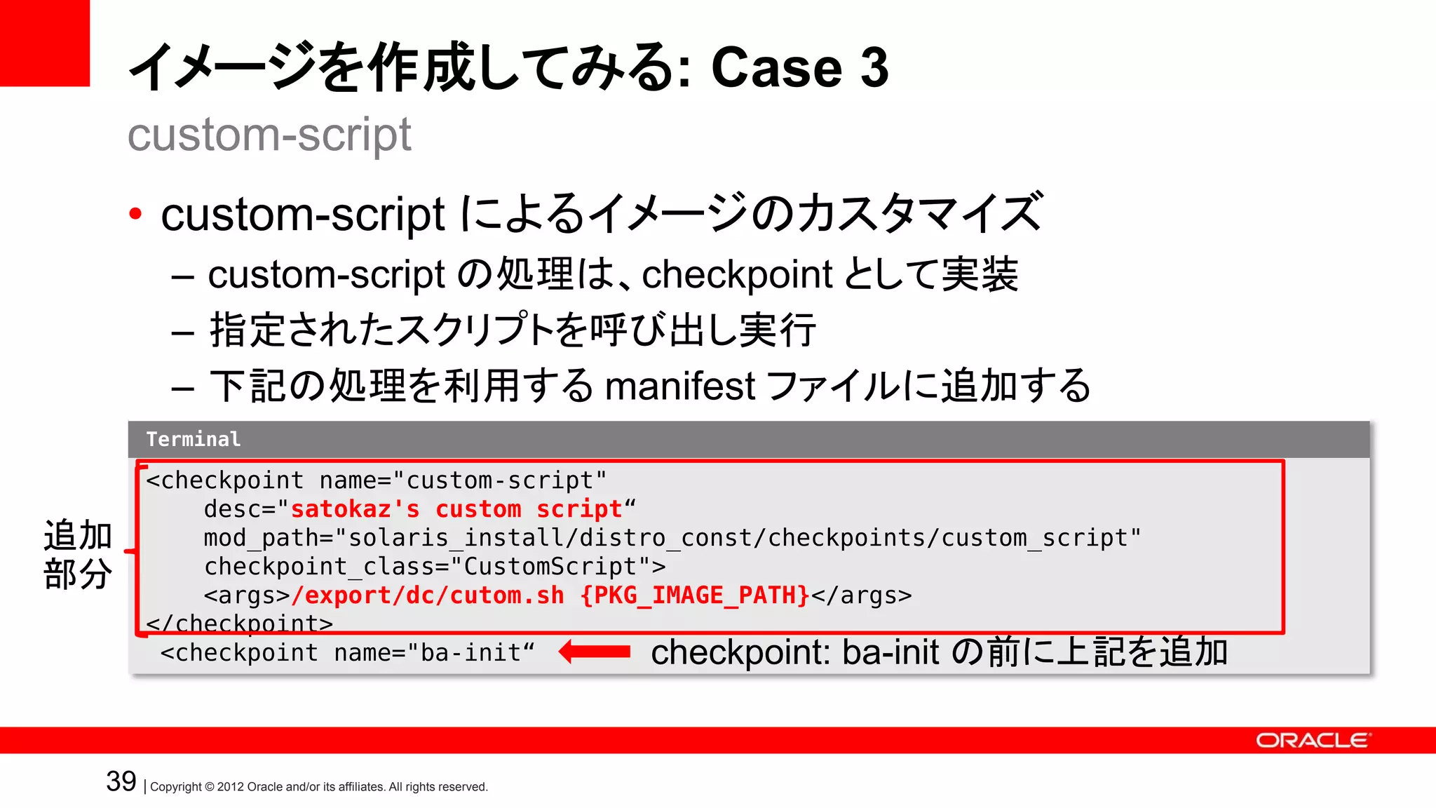 イメージを作成してみる: Case 3
     custom-script
     • custom-script によるイメージのカスタマイズ
             – custom-script の処理は、checkpoint として実装
             – 指定されたスクリプトを呼び出し実行
             – 下記の処理を利用する manifest ファイルに追加する
        Terminal

        <checkpoint name="custom-script"
            desc="satokaz's custom script“
追加          mod_path="solaris_install/distro_const/checkpoints/custom_script"
            checkpoint_class="CustomScript">
部分          <args>/export/dc/cutom.sh {PKG_IMAGE_PATH}</args>
        </checkpoint>
         <checkpoint name="ba-init“        checkpoint: ba-init の前に上記を追加


 39 | Copyright © 2012 Oracle and/or its affiliates. All rights reserved.
 