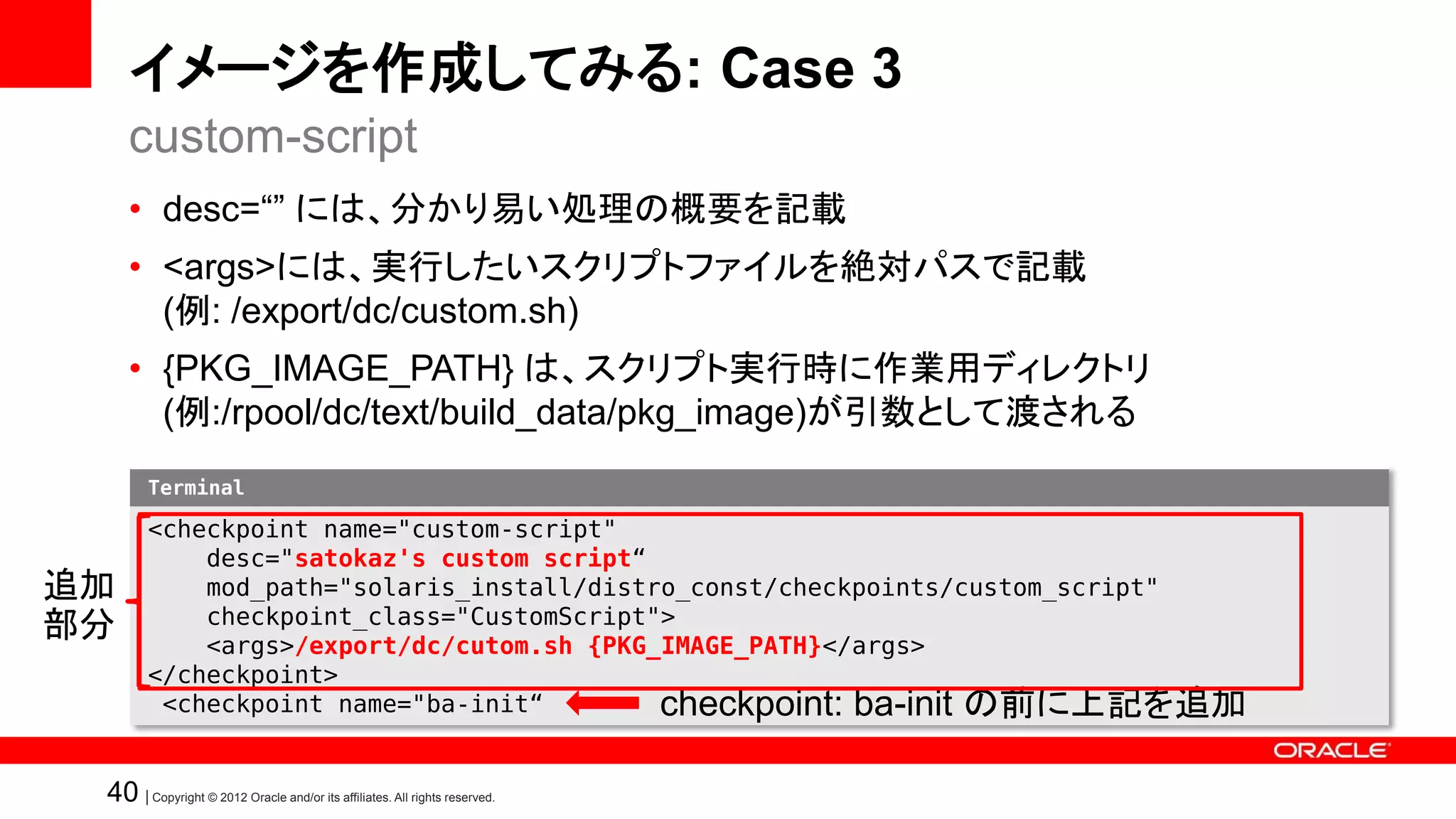 イメージを作成してみる: Case 3
     custom-script
     • desc=“” には、分かり易い処理の概要を記載
     • <args>には、実行したいスクリプトファイルを絶対パスで記載
       (例: /export/dc/custom.sh)
     • {PKG_IMAGE_PATH} は、スクリプト実行時に作業用ディレクトリ
       (例:/rpool/dc/text/build_data/pkg_image)が引数として渡される
        Terminal

        <checkpoint name="custom-script"
            desc="satokaz's custom script“
追加          mod_path="solaris_install/distro_const/checkpoints/custom_script"
            checkpoint_class="CustomScript">
部分          <args>/export/dc/cutom.sh {PKG_IMAGE_PATH}</args>
        </checkpoint>
         <checkpoint name="ba-init“        checkpoint: ba-init の前に上記を追加

 40 | Copyright © 2012 Oracle and/or its affiliates. All rights reserved.
 