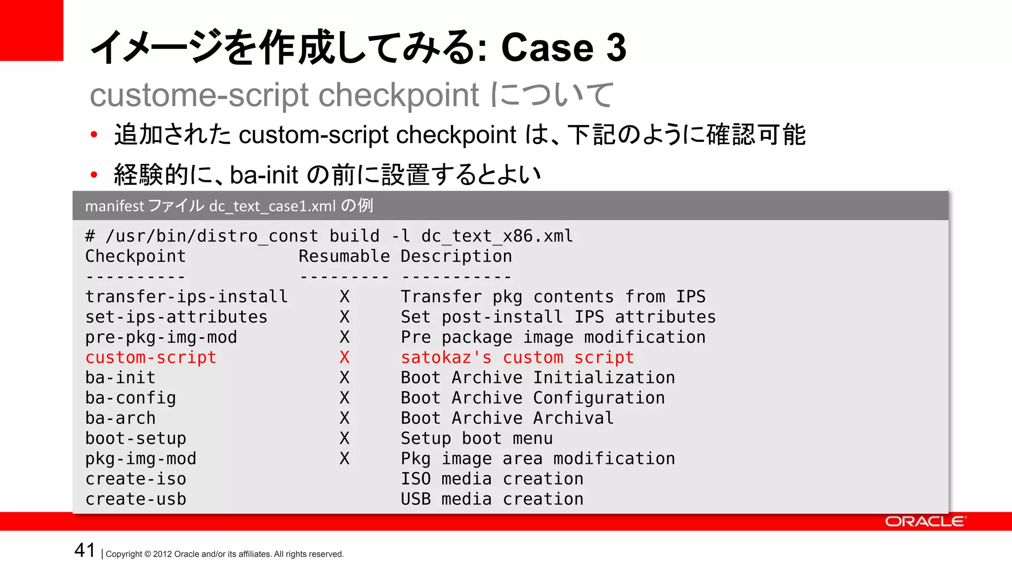 イメージを作成してみる: Case 3
   custome-script checkpoint について
   • 追加された custom-script checkpoint は、下記のように確認可能
   • 経験的に、ba-init の前に設置するとよい
  manifest ファイル dc_text_case1.xml の例
  # /usr/bin/distro_const build -l dc_text_x86.xml
  Checkpoint           Resumable Description
  ----------           --------- -----------
  transfer-ips-install     X     Transfer pkg contents from IPS
  set-ips-attributes       X     Set post-install IPS attributes
  pre-pkg-img-mod          X     Pre package image modification
  custom-script            X     satokaz's custom script
  ba-init                  X     Boot Archive Initialization
  ba-config                X     Boot Archive Configuration
  ba-arch                  X     Boot Archive Archival
  boot-setup               X     Setup boot menu
  pkg-img-mod              X     Pkg image area modification
  create-iso                     ISO media creation
  create-usb                     USB media creation


41 | Copyright © 2012 Oracle and/or its affiliates. All rights reserved.
 