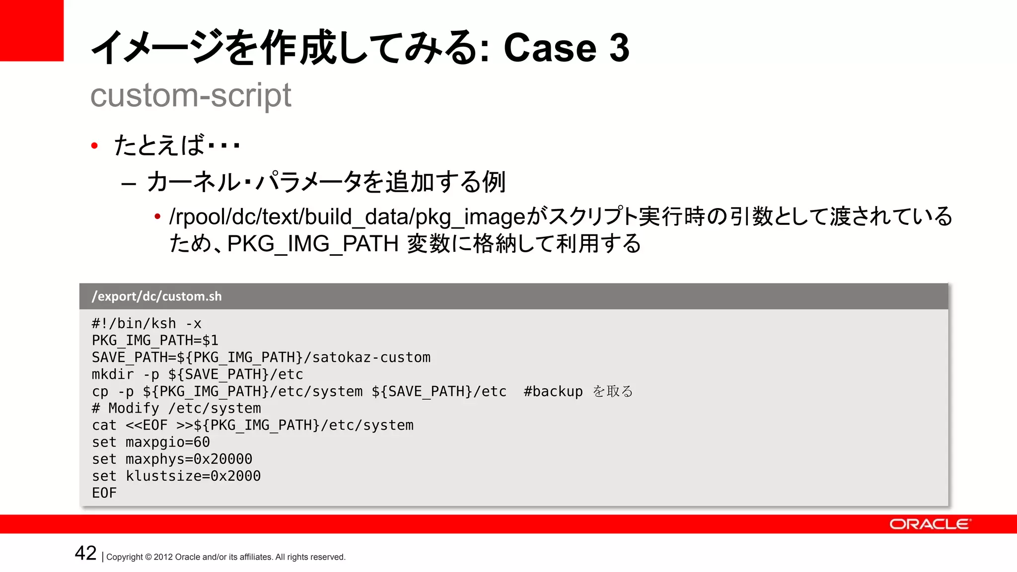 イメージを作成してみる: Case 3
   custom-script
   • たとえば・・・
     – カーネル・パラメータを追加する例
                    • /rpool/dc/text/build_data/pkg_imageがスクリプト実行時の引数として渡されている
                      ため、PKG_IMG_PATH 変数に格納して利用する

    /export/dc/custom.sh
    #!/bin/ksh -x
    PKG_IMG_PATH=$1
    SAVE_PATH=${PKG_IMG_PATH}/satokaz-custom
    mkdir -p ${SAVE_PATH}/etc
    cp -p ${PKG_IMG_PATH}/etc/system ${SAVE_PATH}/etc                      #backup を取る
    # Modify /etc/system
    cat <<EOF >>${PKG_IMG_PATH}/etc/system
    set maxpgio=60
    set maxphys=0x20000
    set klustsize=0x2000
    EOF



42 | Copyright © 2012 Oracle and/or its affiliates. All rights reserved.
 