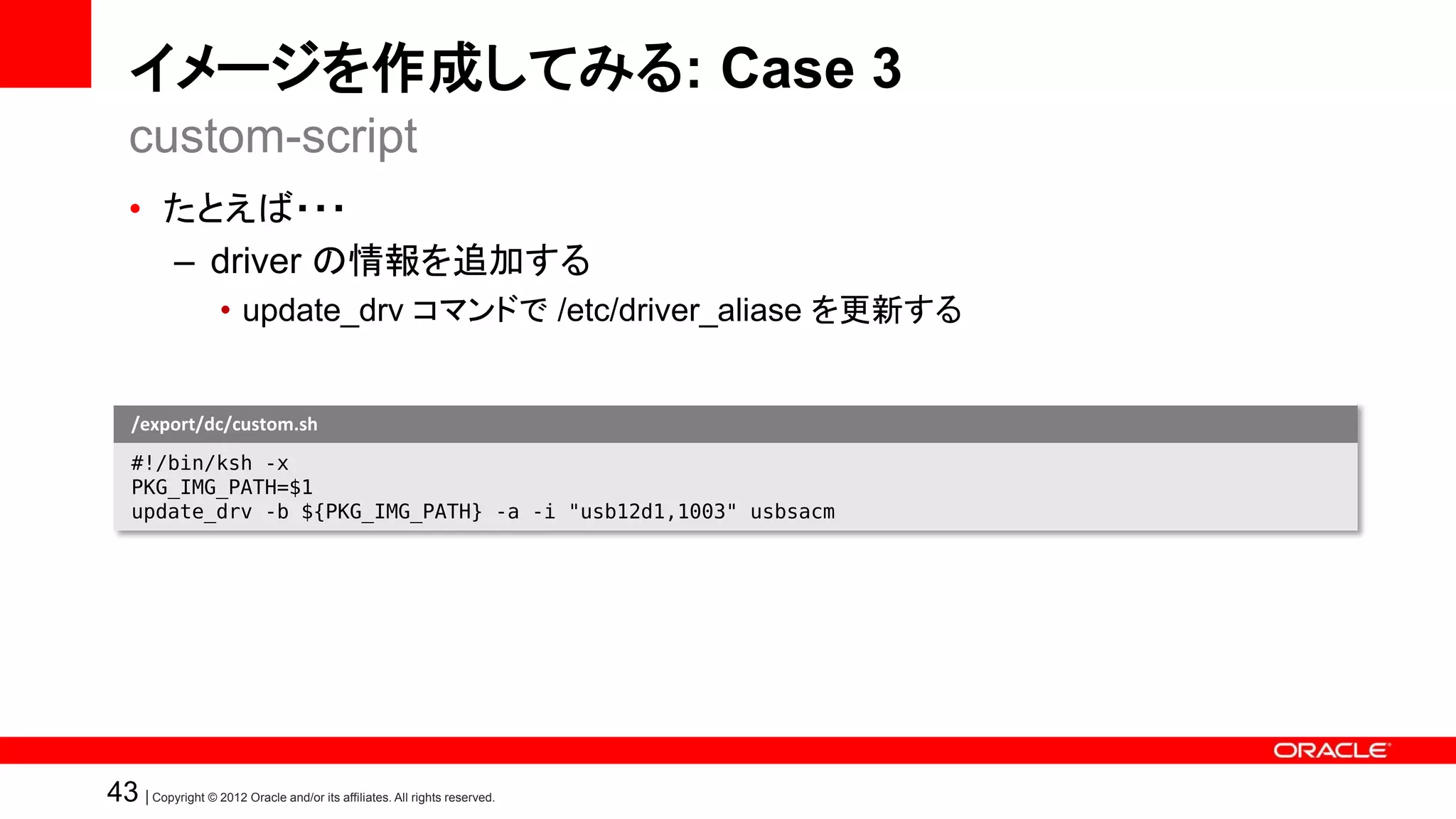 イメージを作成してみる: Case 3
   custom-script
   • たとえば・・・
     – driver の情報を追加する
                    • update_drv コマンドで /etc/driver_aliase を更新する


    /export/dc/custom.sh
    #!/bin/ksh -x
    PKG_IMG_PATH=$1
    update_drv -b ${PKG_IMG_PATH} -a -i "usb12d1,1003" usbsacm




43 | Copyright © 2012 Oracle and/or its affiliates. All rights reserved.
 
