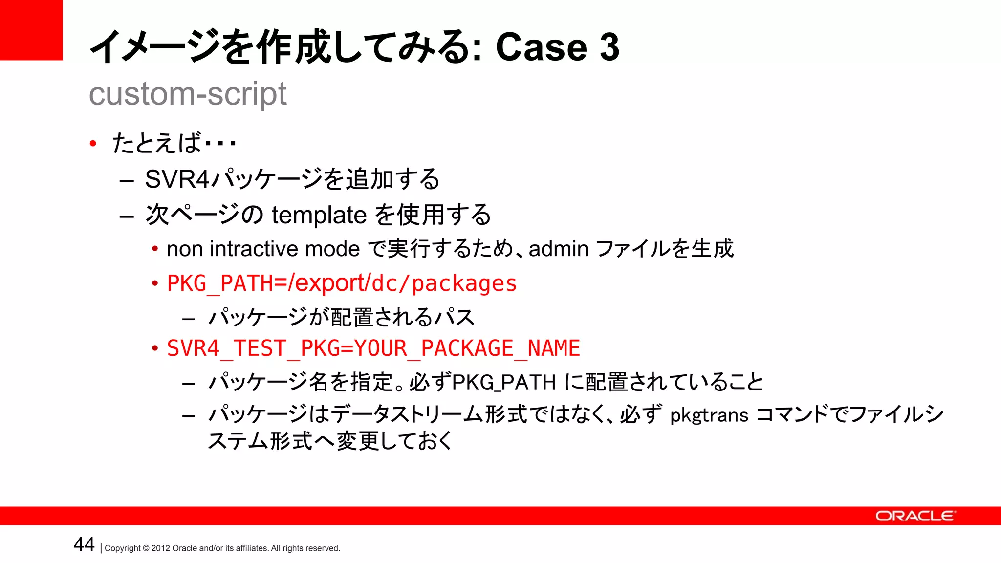 イメージを作成してみる: Case 3
   custom-script
   • たとえば・・・
     – SVR4パッケージを追加する
     – 次ページの template を使用する
                    • non intractive mode で実行するため、admin ファイルを生成
                    • PKG_PATH=/export/dc/packages
                       – パッケージが配置されるパス
                    • SVR4_TEST_PKG=YOUR_PACKAGE_NAME
                             – パッケージ名を指定。必ずPKG_PATH に配置されていること
                             – パッケージはデータストリーム形式ではなく、必ず pkgtrans コマンドでファイルシ
                               ステム形式へ変更しておく



44 | Copyright © 2012 Oracle and/or its affiliates. All rights reserved.
 
