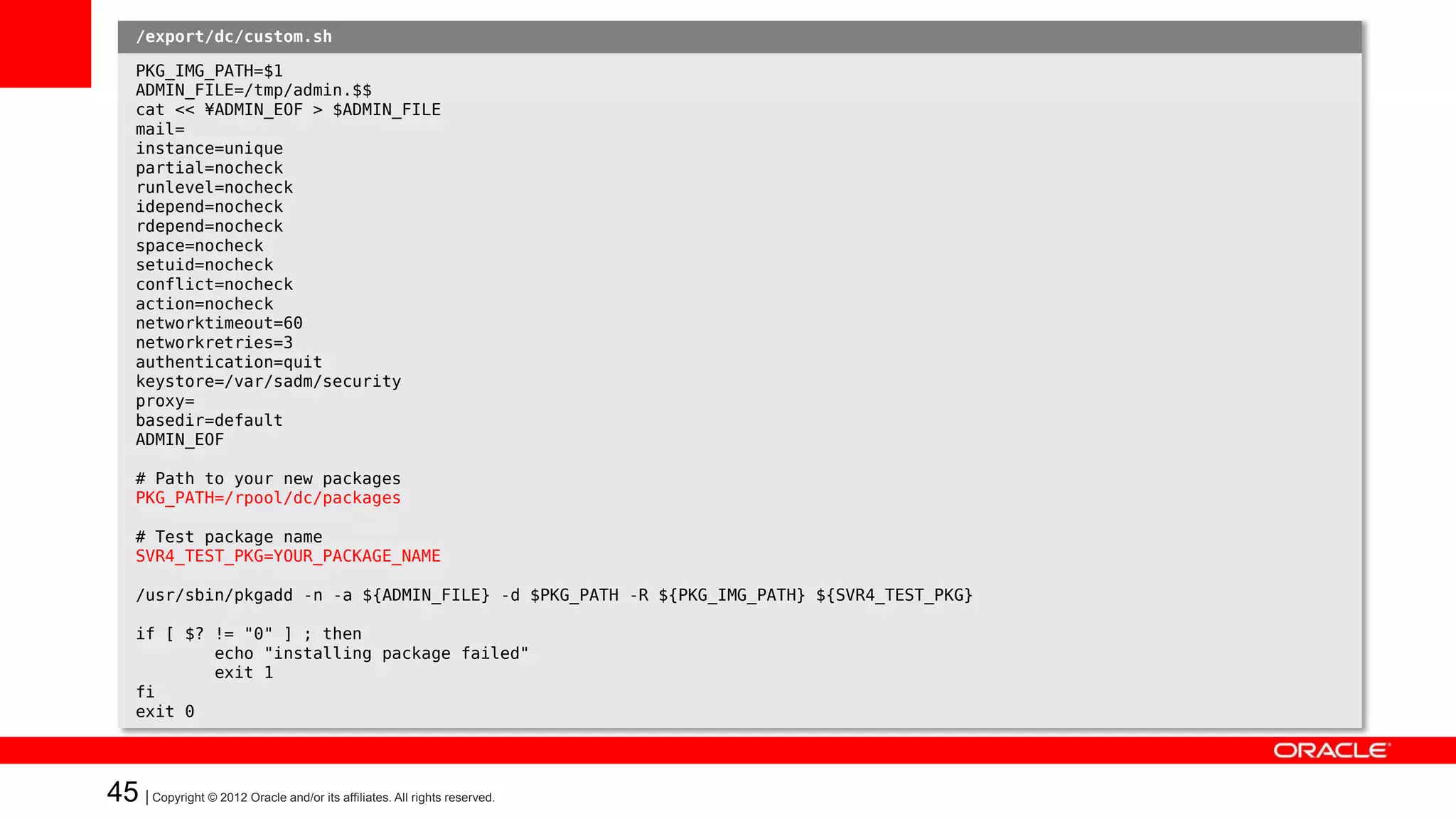 /export/dc/custom.sh

   イメージを作成してみる: Case 3
     PKG_IMG_PATH=$1
     ADMIN_FILE=/tmp/admin.$$
     cat << ¥ADMIN_EOF > $ADMIN_FILE

   custom-script
     mail=
     instance=unique
     partial=nocheck
     runlevel=nocheck
   • たとえば・・・
     idepend=nocheck
     rdepend=nocheck
     space=nocheck
     – SVR4パッケージを追加する
     setuid=nocheck
     conflict=nocheck
     action=nocheck
     networktimeout=60
     networkretries=3
     authentication=quit
     keystore=/var/sadm/security
     proxy=
     basedir=default
     ADMIN_EOF

     # Path to your new packages
     PKG_PATH=/rpool/dc/packages

     # Test package name
     SVR4_TEST_PKG=YOUR_PACKAGE_NAME

     /usr/sbin/pkgadd -n -a ${ADMIN_FILE} -d $PKG_PATH -R ${PKG_IMG_PATH} ${SVR4_TEST_PKG}

     if [ $? != "0" ] ; then
             echo "installing package failed"
             exit 1
     fi
     exit 0




45 | Copyright © 2012 Oracle and/or its affiliates. All rights reserved.
 