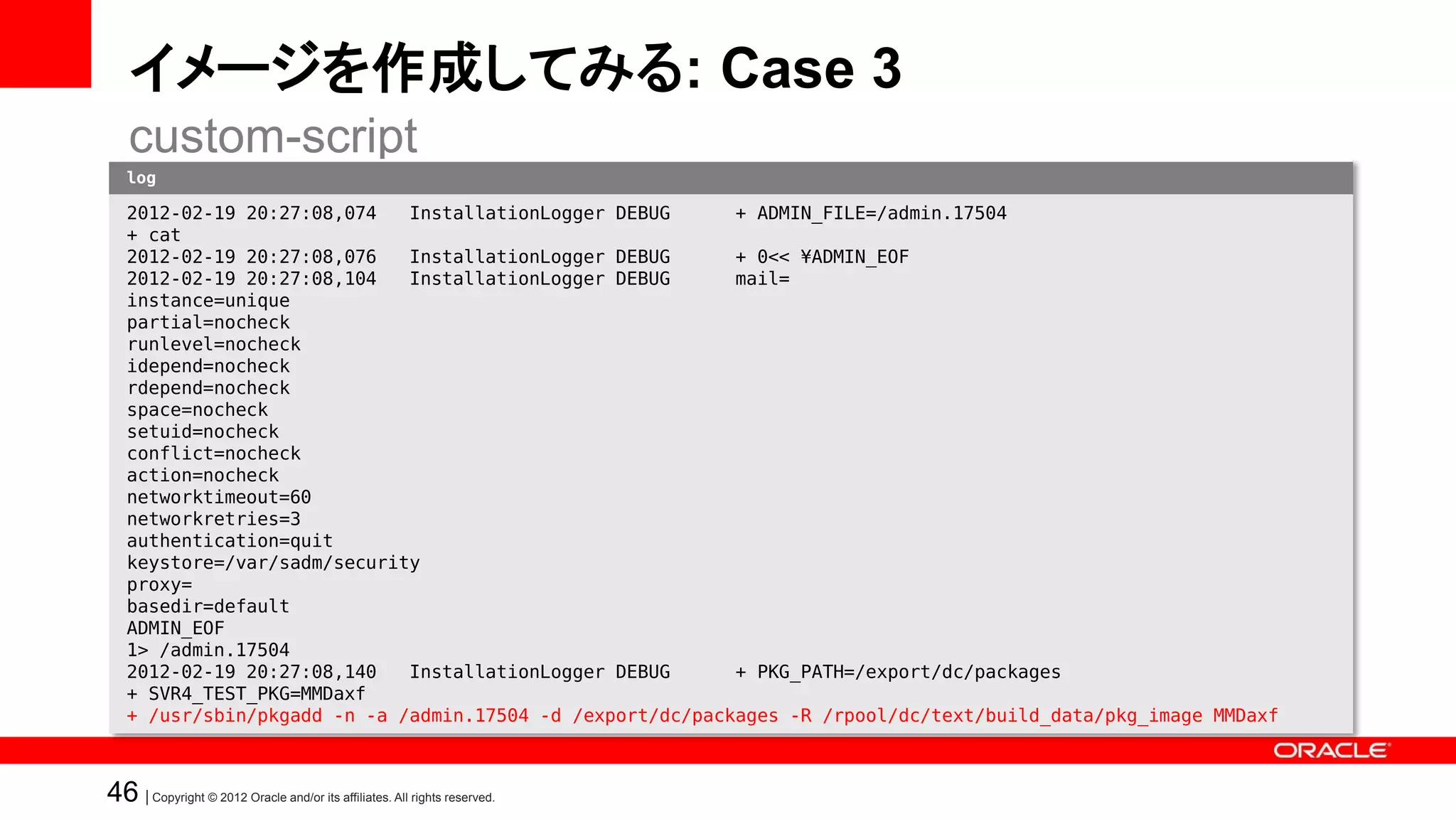 イメージを作成してみる: Case 3
   custom-script
   log

   • たとえば・・・
   2012-02-19 20:27:08,074   InstallationLogger DEBUG      + ADMIN_FILE=/admin.17504
   + cat
     – SVR4パッケージを追加する
   2012-02-19 20:27:08,076
   2012-02-19 20:27:08,104
                             InstallationLogger DEBUG
                             InstallationLogger DEBUG
                                                           + 0<< ¥ADMIN_EOF
                                                           mail=
   instance=unique
   partial=nocheck
   runlevel=nocheck
   idepend=nocheck
   rdepend=nocheck
   space=nocheck
   setuid=nocheck
   conflict=nocheck
   action=nocheck
   networktimeout=60
   networkretries=3
   authentication=quit
   keystore=/var/sadm/security
   proxy=
   basedir=default
   ADMIN_EOF
   1> /admin.17504
   2012-02-19 20:27:08,140   InstallationLogger DEBUG      + PKG_PATH=/export/dc/packages
   + SVR4_TEST_PKG=MMDaxf
   + /usr/sbin/pkgadd -n -a /admin.17504 -d /export/dc/packages -R /rpool/dc/text/build_data/pkg_image MMDaxf



46 | Copyright © 2012 Oracle and/or its affiliates. All rights reserved.
 