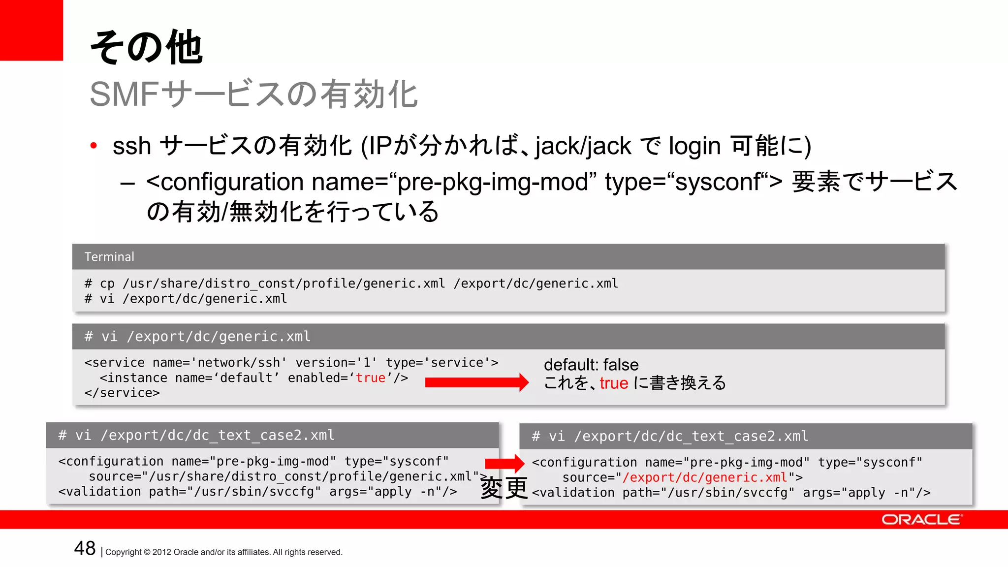 その他
     SMFサービスの有効化
     • ssh サービスの有効化 (IPが分かれば、jack/jack で login 可能に)
        – <configuration name=“pre-pkg-img-mod” type=“sysconf“> 要素でサービス
          の有効/無効化を行っている
    Terminal
    # cp /usr/share/distro_const/profile/generic.xml /export/dc/generic.xml
    # vi /export/dc/generic.xml


    # vi /export/dc/generic.xml
    <service name='network/ssh' version='1' type='service'>                        default: false
      <instance name=‘default’ enabled=‘true’/>
    </service>
                                                                                   これを、true に書き換える


# vi /export/dc/dc_text_case2.xml                                                 # vi /export/dc/dc_text_case2.xml
<configuration name="pre-pkg-img-mod" type="sysconf"                              <configuration name="pre-pkg-img-mod" type="sysconf"
    source="/usr/share/distro_const/profile/generic.xml">                             source="/export/dc/generic.xml">
<validation path="/usr/sbin/svccfg" args="apply -n"/>                        変更   <validation path="/usr/sbin/svccfg" args="apply -n"/>



  48 | Copyright © 2012 Oracle and/or its affiliates. All rights reserved.
 