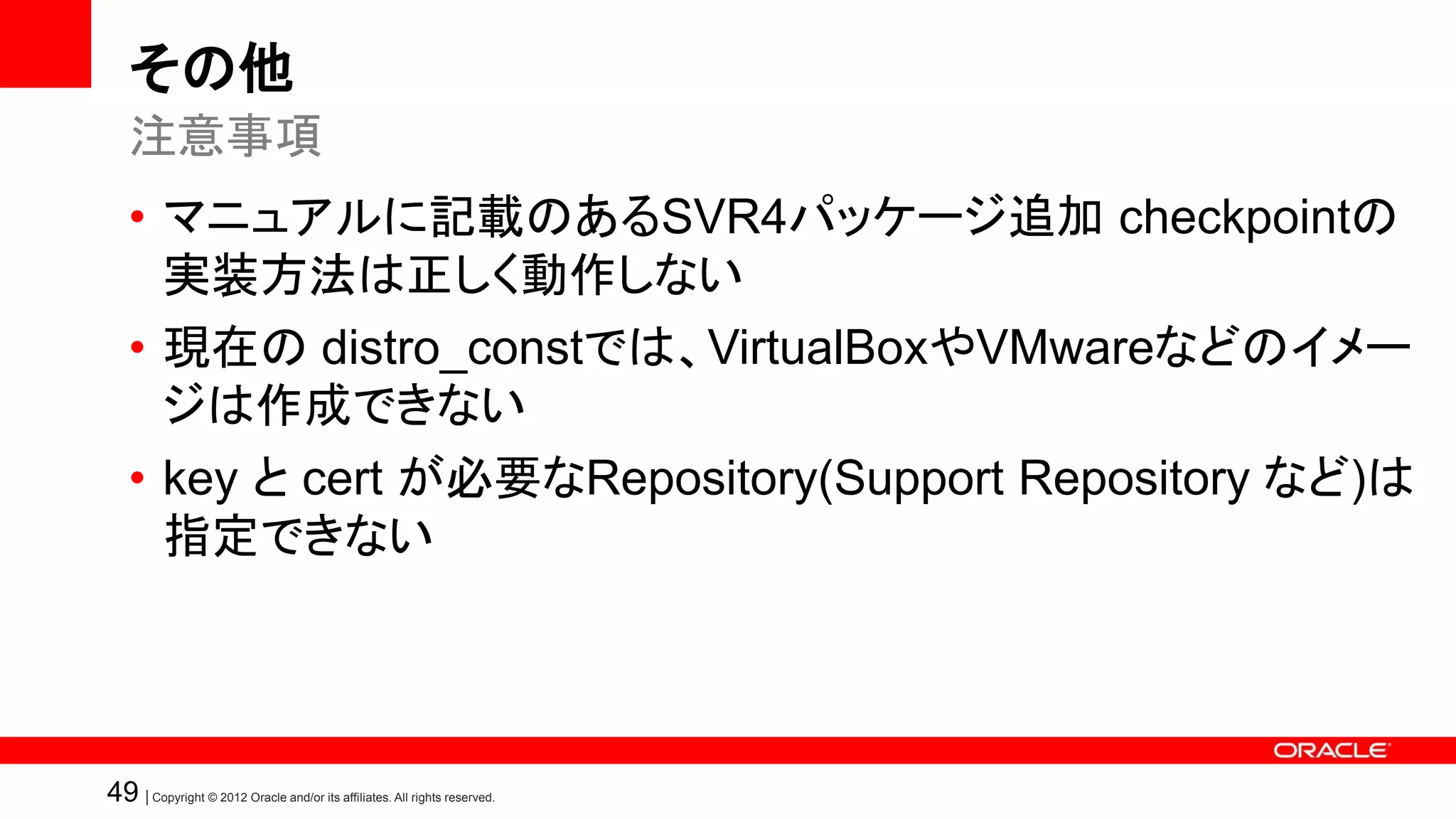 その他
   注意事項
   • マニュアルに記載のあるSVR4パッケージ追加 checkpointの
     実装方法は正しく動作しない
   • 現在の distro_constでは、VirtualBoxやVMwareなどのイメー
     ジは作成できない
   • key と cert が必要なRepository(Support Repository など)は
     指定できない




49 | Copyright © 2012 Oracle and/or its affiliates. All rights reserved.
 
