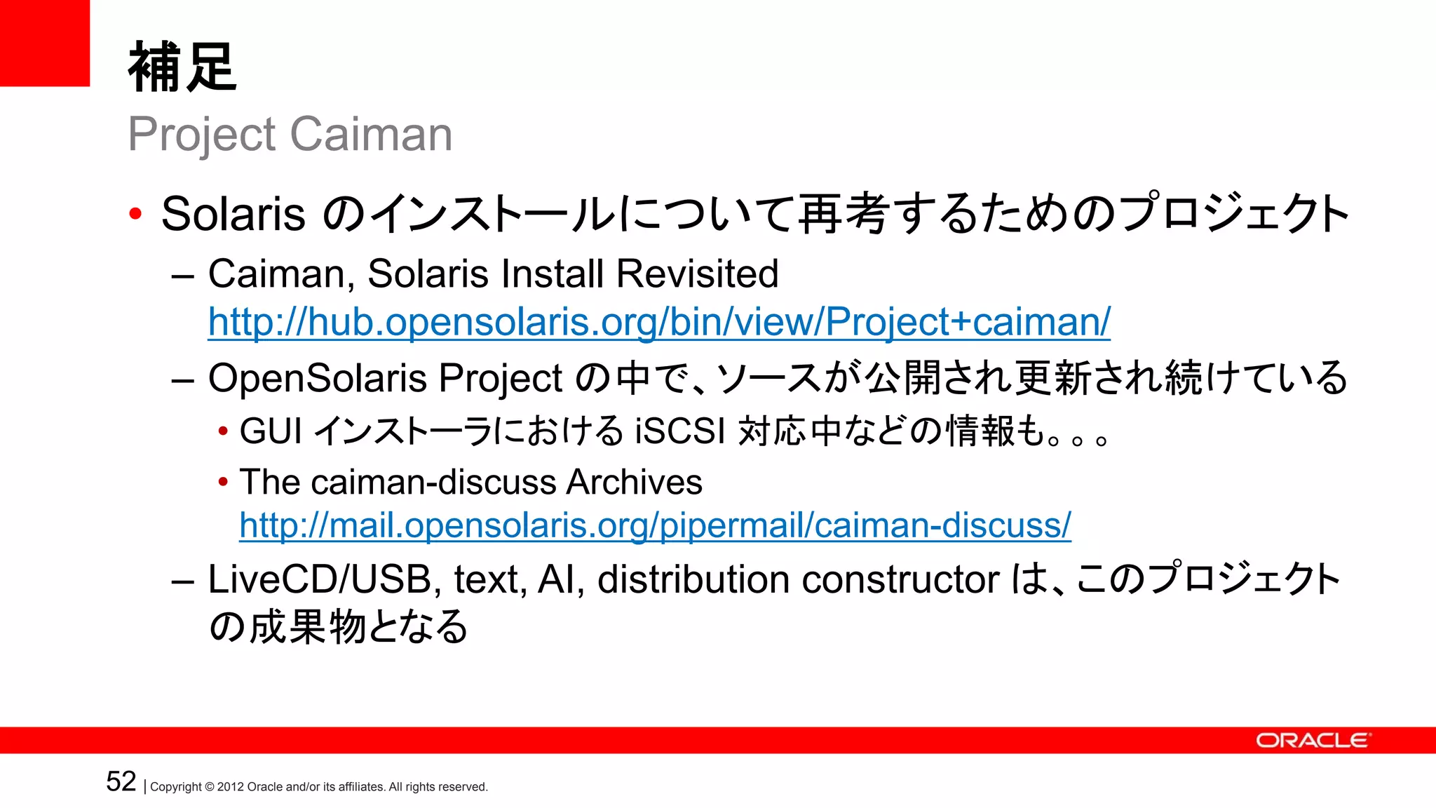 補足
   Project Caiman
   • Solaris のインストールについて再考するためのプロジェクト
            – Caiman, Solaris Install Revisited
              http://hub.opensolaris.org/bin/view/Project+caiman/
            – OpenSolaris Project の中で、ソースが公開され更新され続けている
                    • GUI インストーラにおける iSCSI 対応中などの情報も。。。
                    • The caiman-discuss Archives
                      http://mail.opensolaris.org/pipermail/caiman-discuss/
            – LiveCD/USB, text, AI, distribution constructor は、このプロジェクト
              の成果物となる


52 | Copyright © 2012 Oracle and/or its affiliates. All rights reserved.
 