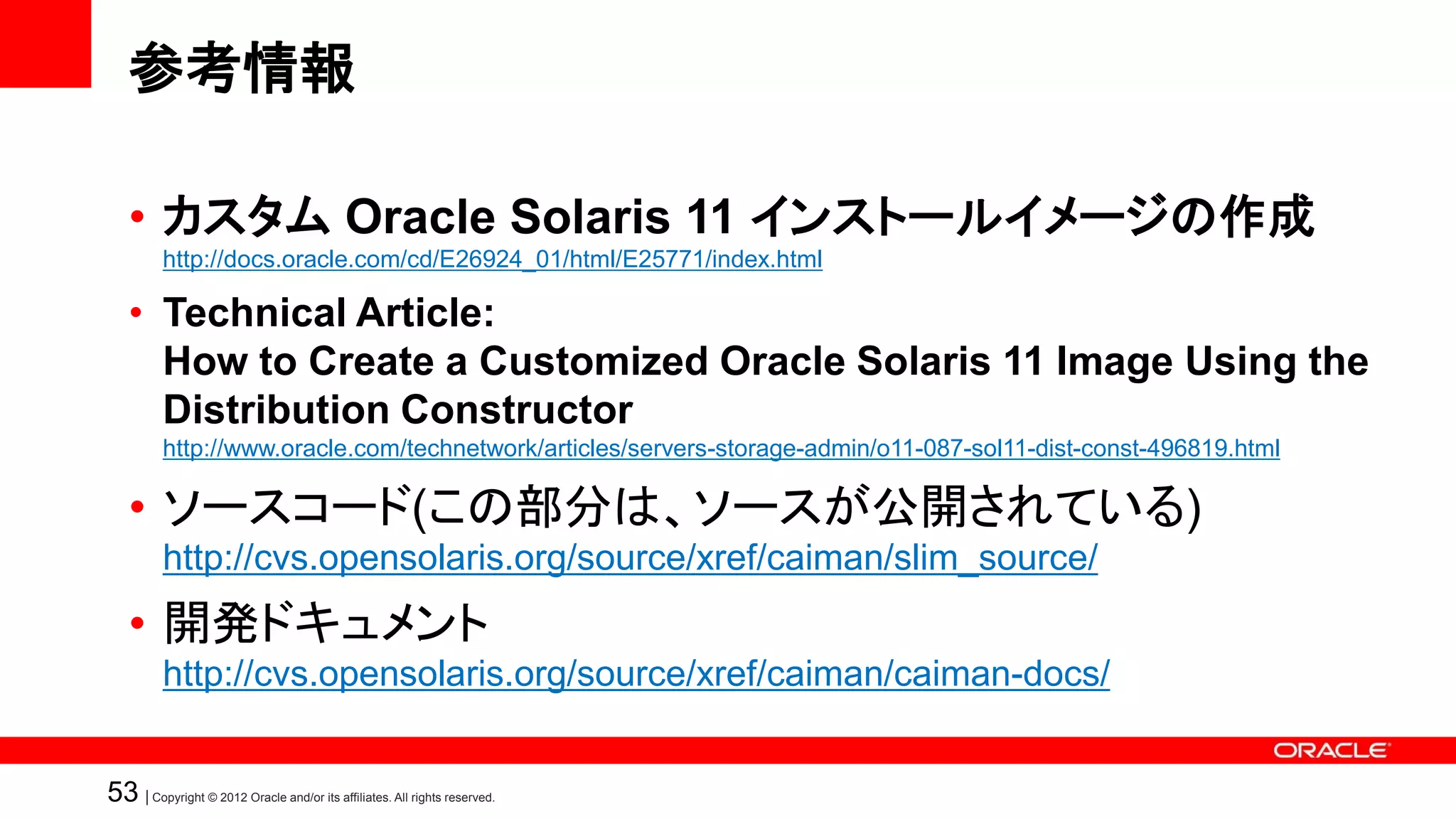 参考情報

   • カスタム Oracle Solaris 11 インストールイメージの作成
          http://docs.oracle.com/cd/E26924_01/html/E25771/index.html

   • Technical Article:
     How to Create a Customized Oracle Solaris 11 Image Using the
     Distribution Constructor
          http://www.oracle.com/technetwork/articles/servers-storage-admin/o11-087-sol11-dist-const-496819.html

   • ソースコード(この部分は、ソースが公開されている)
          http://cvs.opensolaris.org/source/xref/caiman/slim_source/
   • 開発ドキュメント
          http://cvs.opensolaris.org/source/xref/caiman/caiman-docs/


53 | Copyright © 2012 Oracle and/or its affiliates. All rights reserved.
 