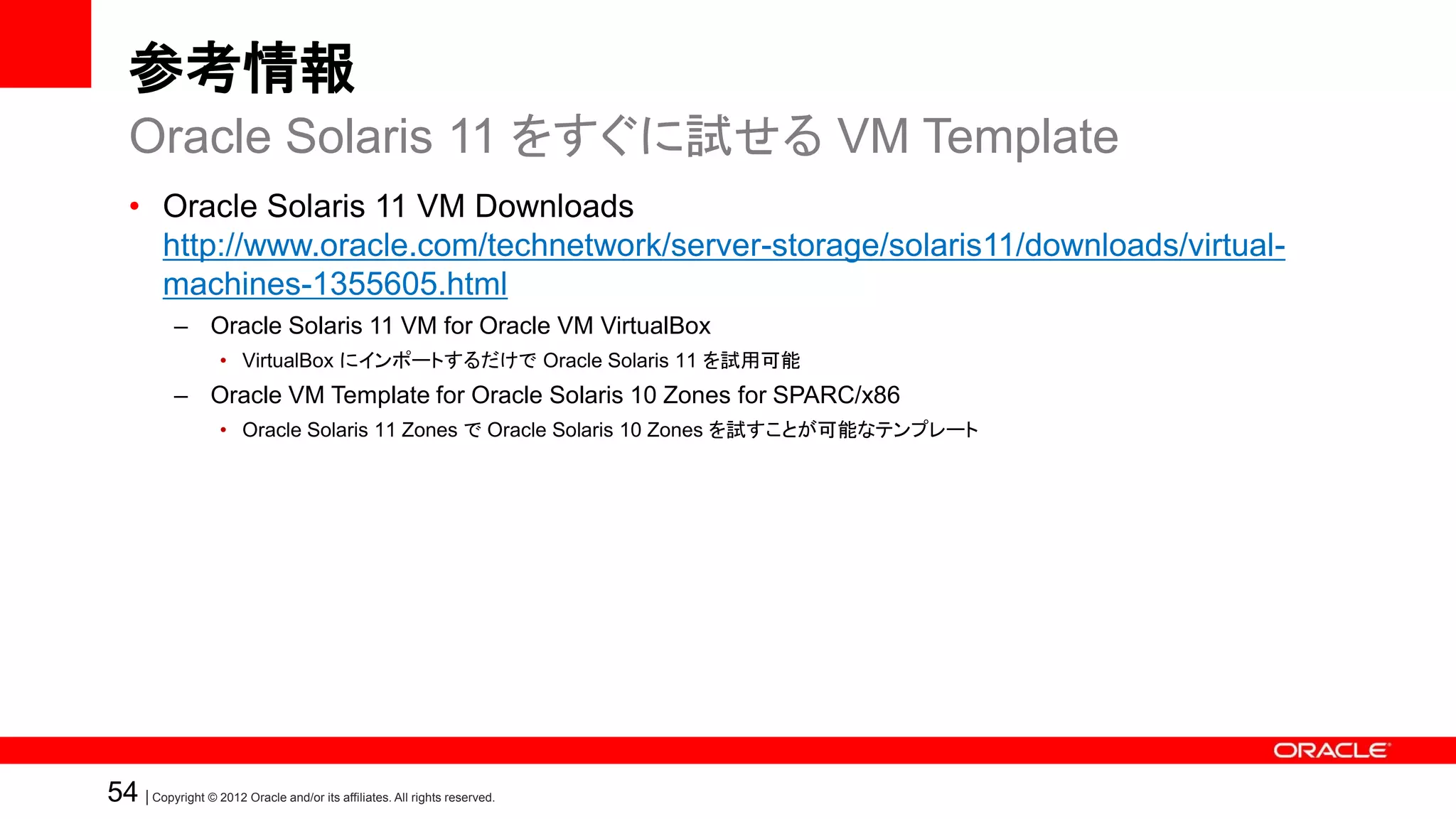 参考情報
   Oracle Solaris 11 をすぐに試せる VM Template
   • Oracle Solaris 11 VM Downloads
     http://www.oracle.com/technetwork/server-storage/solaris11/downloads/virtual-
     machines-1355605.html
            – Oracle Solaris 11 VM for Oracle VM VirtualBox
                    • VirtualBox にインポートするだけで Oracle Solaris 11 を試用可能
            – Oracle VM Template for Oracle Solaris 10 Zones for SPARC/x86
                    • Oracle Solaris 11 Zones で Oracle Solaris 10 Zones を試すことが可能なテンプレート




54 | Copyright © 2012 Oracle and/or its affiliates. All rights reserved.
 
