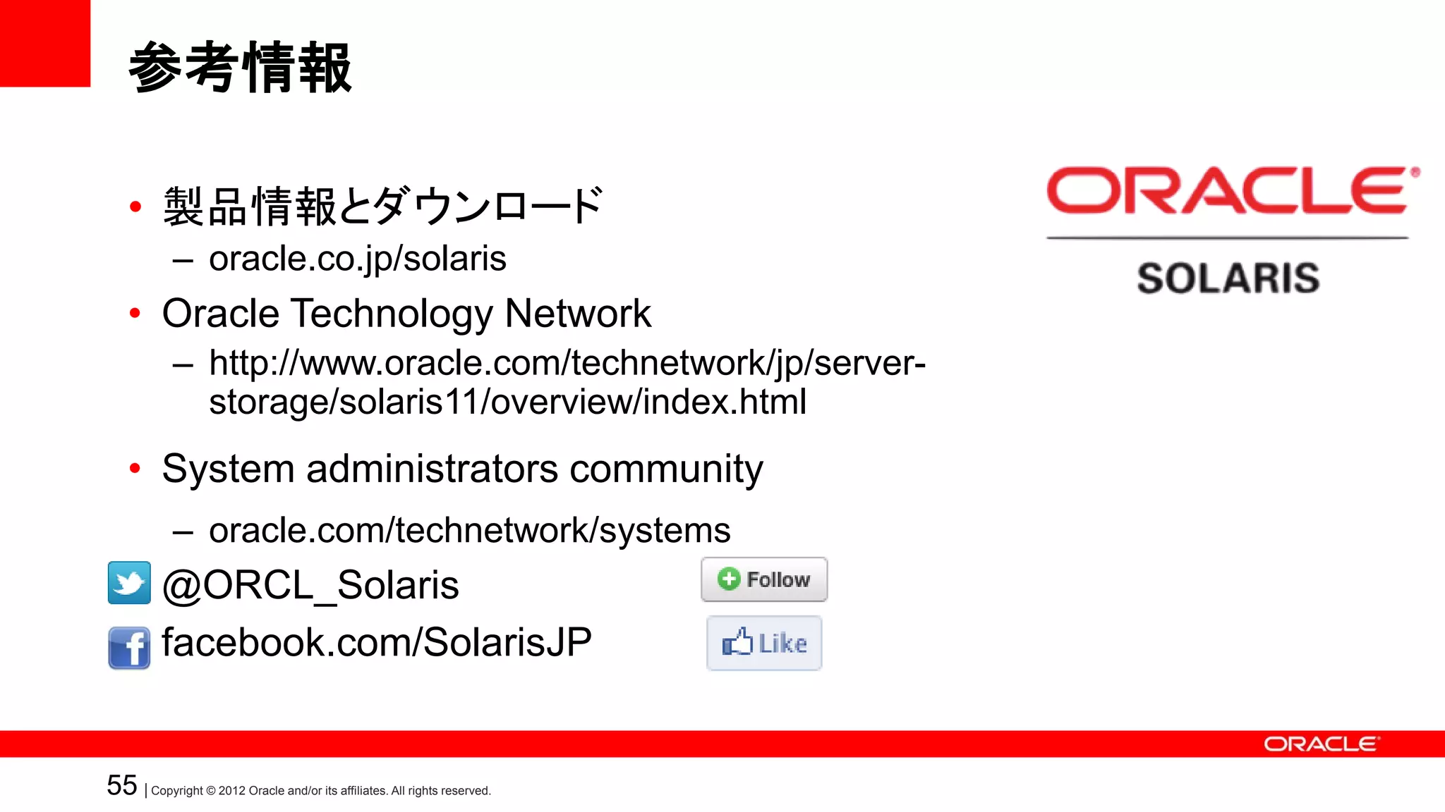 参考情報

   • 製品情報とダウンロード
            – oracle.co.jp/solaris
   • Oracle Technology Network
            – http://www.oracle.com/technetwork/jp/server-
              storage/solaris11/overview/index.html
   • System administrators community
            – oracle.com/technetwork/systems
   • @ORCL_Solaris
   • facebook.com/SolarisJP


55 | Copyright © 2012 Oracle and/or its affiliates. All rights reserved.
 