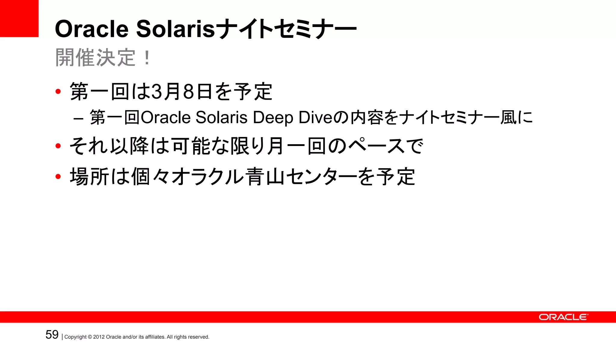 Oracle Solarisナイトセミナー
   開催決定！
   • 第一回は3月8日を予定
            – 第一回Oracle Solaris Deep Diveの内容をナイトセミナー風に
   • それ以降は可能な限り月一回のペースで
   • 場所は個々オラクル青山センターを予定




59 | Copyright © 2012 Oracle and/or its affiliates. All rights reserved.
 