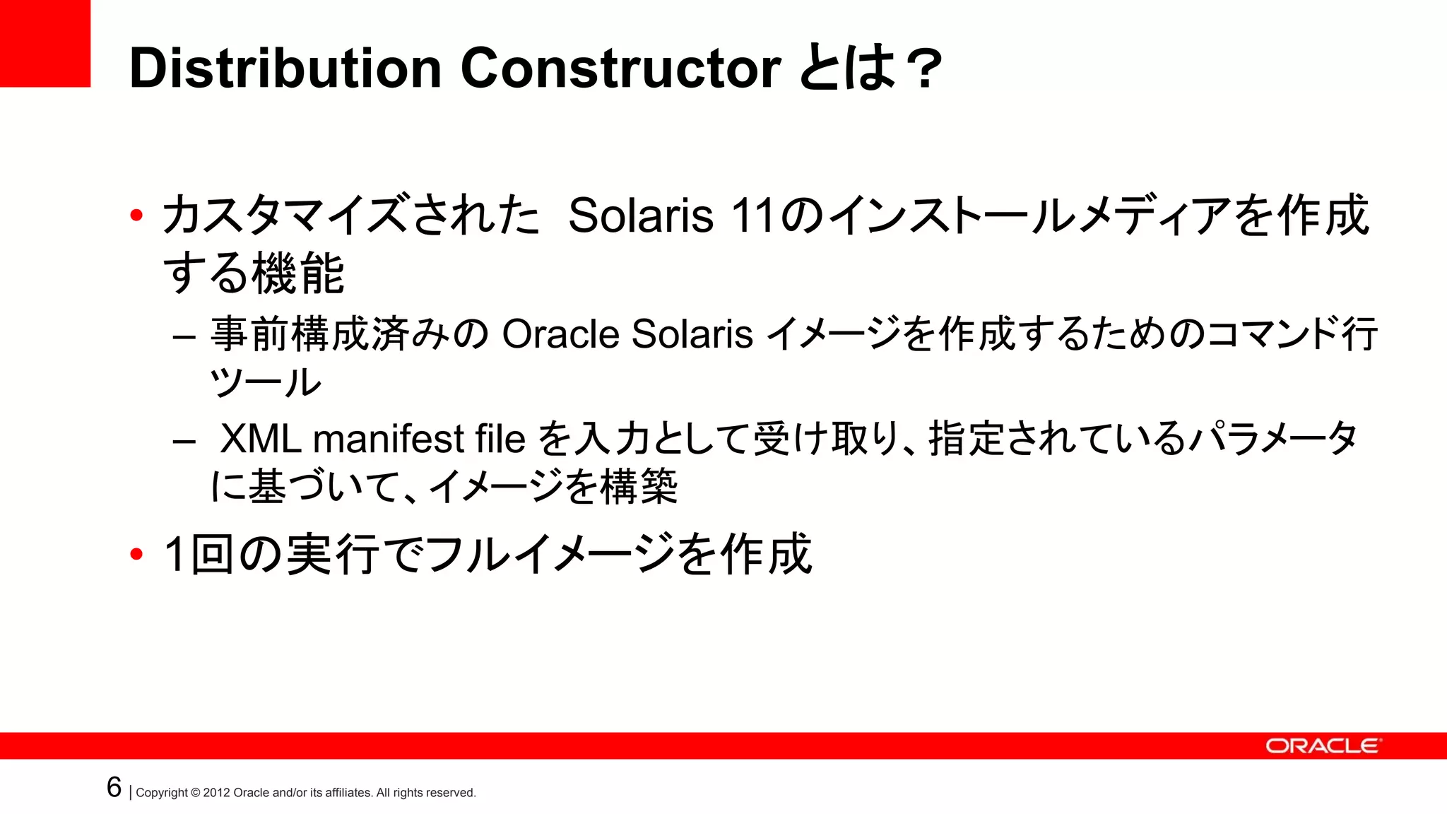 Distribution Constructor とは？

    • カスタマイズされた Solaris 11のインストールメディアを作成
      する機能
            – 事前構成済みの Oracle Solaris イメージを作成するためのコマンド行
              ツール
            – XML manifest file を入力として受け取り、指定されているパラメータ
              に基づいて、イメージを構築
    • 1回の実行でフルイメージを作成



6 | Copyright © 2012 Oracle and/or its affiliates. All rights reserved.
 