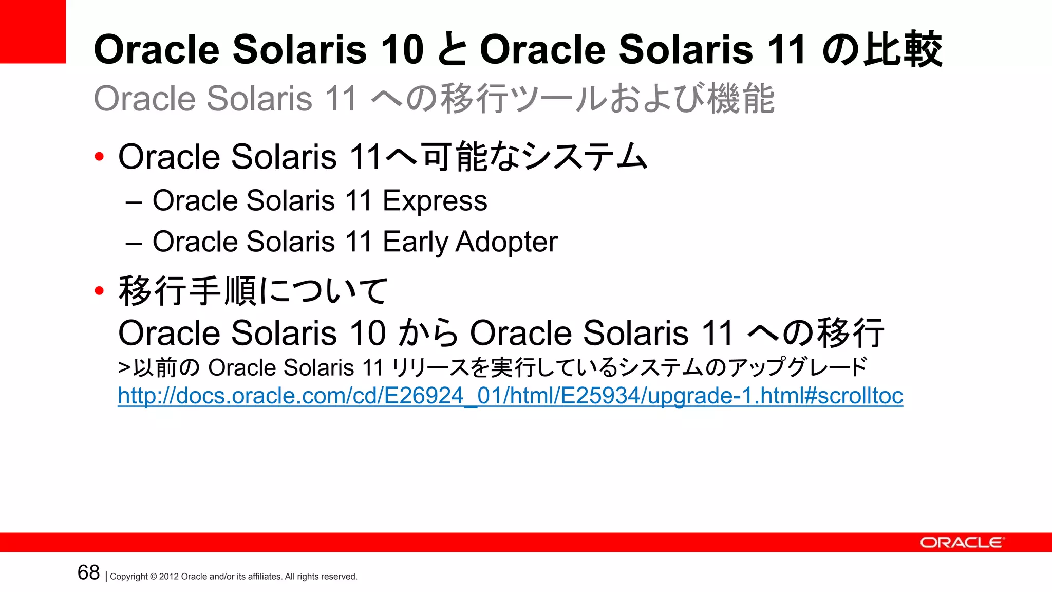 Oracle Solaris 10 と Oracle Solaris 11 の比較
   Oracle Solaris 11 への移行ツールおよび機能
   • Oracle Solaris 11へ可能なシステム
            – Oracle Solaris 11 Express
            – Oracle Solaris 11 Early Adopter
   • 移行手順について
     Oracle Solaris 10 から Oracle Solaris 11 への移行
          >以前の Oracle Solaris 11 リリースを実行しているシステムのアップグレード
          http://docs.oracle.com/cd/E26924_01/html/E25934/upgrade-1.html#scrolltoc




68 | Copyright © 2012 Oracle and/or its affiliates. All rights reserved.
 