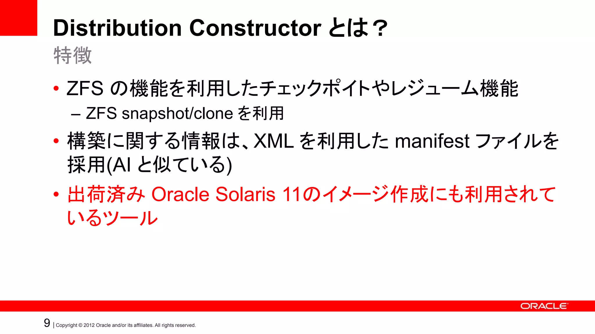 Distribution Constructor とは？
    特徴
    • ZFS の機能を利用したチェックポイトやレジューム機能
            – ZFS snapshot/clone を利用
    • 構築に関する情報は、XML を利用した manifest ファイルを
      採用(AI と似ている)
    • 出荷済み Oracle Solaris 11のイメージ作成にも利用されて
      いるツール




9 | Copyright © 2012 Oracle and/or its affiliates. All rights reserved.
 