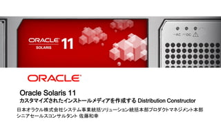 Oracle Solaris 11
    カスタマイズされたインストールメディアを作成する Distribution Constructor
日本オラクル株式会社システム事業統括ソリューション統括本部プロダクトマネジメント本部
シニアセールスコンサルタント 佐藤和幸
1 | Copyright © 2012 Oracle and/or its affiliates. All rights reserved.
 