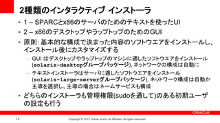 2種類のインタラクティブ インストーラ
 • 1 – SPARCとx86のサーバのためのテキストを使ったUI
 • 2 – x86のデスクトップやラップトップのためのGUI
 • 原則：基本的な構成で決まった内容のソフトウエアをインストールし、
   インストール後にカスタマイズする
      – GUI はデスクトップやラップトップのマシンに適したソフトウエアをインストール
        (solaris-desktopグループパッケージ), ネットワークの構成は自動に
      – テキストインストーラはサーバに適したソフトウエアをインストール
        (solaris-large-serverグループパッケージ), ネットワーク構成は自動か
        主導を選択し、主導の場合はネームサービスも構成
 • どちらのインストーラも管理権限(sudoを通して)のある初期ユーザ
   の設定も行う

13              Copyright © 2012 Oracle and/or its affiliates. All rights reserved.
 