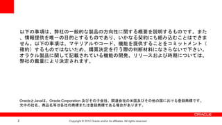 以下の事項は、弊社の一般的な製品の方向性に関する概要を説明するものです。また
    、情報提供を唯一の目的とするものであり、いかなる契約にも組み込むことはできま
    せん。以下の事項は、マテリアルやコード、機能を提供することをコミットメント（
    確約）するものではないため、購買決定を行う際の判断材料になさらないで下さい。
    オラクル製品に関して記載されている機能の開発、リリースおよび時期については、
    弊社の裁量により決定されます。




    OracleとJavaは、Oracle Corporation 及びその子会社、関連会社の米国及びその他の国における登録商標です。
    文中の社名、商品名等は各社の商標または登録商標である場合があります。



2                    Copyright © 2012 Oracle and/or its affiliates. All rights reserved.
 