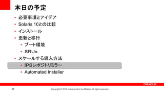 本日の予定
     • 必要事項とアイデア
     • Solaris 10との比較
     • インストール
     • 更新と移行
        • ブート環境
        • ＳＲＵｓ
     • スケールする導入方法
        • ＩＰＳレポジトリミラー
        • Automated Installer


25                    Copyright © 2012 Oracle and/or its affiliates. All rights reserved.
 