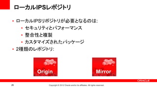ローカルIPSレポジトリ

• ローカルIPSリポジトリが必要となるのは:
   • セキュリティとパフォーマンス
   • 整合性と複製
   • カスタマイズされたパッケージ
• 2種類のレポジトリ:



         Origin                                                       Mirror

26           Copyright © 2012 Oracle and/or its affiliates. All rights reserved.
 