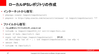 ローカルIPSレポジトリの作成
• インターネットから複写:
• pkgrepo create /export/repoSolaris11
• pkgrecv -s http://pkg.oracle.com/solaris11/release/ -d /export/repoSolaris11 '*’


• ファイルから複写:
• （もし必要なら）ファイルの入手、unzip と cat
• lofiadm -a /export/repo2010_11/ sol-11-repo-full.iso
• mount -F hsfs /dev/lofi/1 /mnt
• rsync -aP /mnt/repo /export/repoSolaris11    または
  cd /mnt/repo; tar cf - . | (cd /export/repoSolaris11; tar xfp -)
• umount /mnt
• lofiadm -d /dev/lofi/1


   27                      Copyright © 2012 Oracle and/or its affiliates. All rights reserved.
 