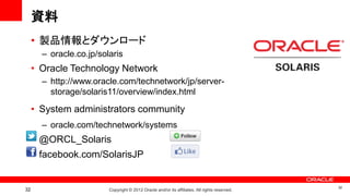 資料
     • 製品情報とダウンロード
       – oracle.co.jp/solaris
     • Oracle Technology Network
       – http://www.oracle.com/technetwork/jp/server-
         storage/solaris11/overview/index.html

     • System administrators community
       – oracle.com/technetwork/systems
     • @ORCL_Solaris
     • facebook.com/SolarisJP


                                                                                               32
32                       Copyright © 2012 Oracle and/or its affiliates. All rights reserved.
 