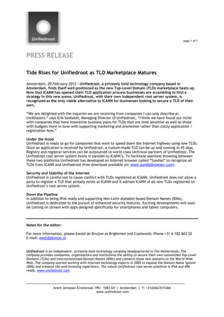page 1 of 1




PRESS RELEASE

Tide Rises for Unifiedroot as TLD Marketplace Matures

Amsterdam, 20 February 2012 – Unifiedroot, a privately held technology company based in
Amsterdam, finds itself well positioned as the new Top-Level Domain (TLD) marketplace heats up.
Now that ICANN has opened their TLD application process businesses are scrambling to find a
strategy in this new arena. Unifiedroot, with their own independent root server system, is
recognized as the only viable alternative to ICANN for businesses looking to secure a TLD of their
own.

“We are delighted with the inquiries we are receiving from companies I can only describe as
trailblazers.” says Erik Seeboldt, Managing Director of Unifiedroot, “I think we have found our niche
with companies that have innovative business plans for TLDs that are time sensitive as well as those
with budgets more in tune with supporting marketing and promotion rather than costly application /
registration fees.”

Under the Hood
Unifiedroot is ready to go for companies that want to speed down the Internet highway using new TLDs.
Once an application is received by Unifiedroot, a custom-made TLD can be up and running in 45 days.
Registry and registrar services can be outsourced to world class technical partners of Unifiedroot. The
Unifiedroot root server system exists in parallel to ICANN’s. To facilitate seamless browsing between
these two platforms Unifiedroot has developed an Internet browser called “Sundial” to recognize all
TLDs from ICANN and Unifiedroot (free download available on: www.sundialbrowser.com).

Security and Stability of the Internet
Unifiedroot is careful not to cause conflict with TLDs registered at ICANN. Unifiedroot does not allow a
party to register a TLD that already exists at ICANN and it advises ICANN of all new TLDs registered on
Unifiedroot’s root server system.

Down the Pipeline
In addition to being IPv6 ready and supporting Non-Latin alphabet based Domain Names (IDNs),
Unifiedroot is dedicated to the pursuit of enhanced security features. Exciting developments will soon
be coming on stream with apps designed specifically for smartphones and tablet computers.



Notes for the editor:

For more information, please Ewold de Bruijne at Brightmen and Coolwords: Phone +31 6 182 603 52
E-mail: ewold@bmcw.nl


Unifiedroot is an independent, privately held technology company headquartered in The Netherlands. The
company provides companies, organizations and institutions the ability to secure their own customized Top-Level
Domains (TLDs) and Internationalized Domain Names (IDNs) and connects these new domains to the World Wide
Web. The company started working with Internet technology experts in 2005 to expand the Domain Name System
(DNS) and enhance the web browsing experience. The robust Unifiedroot root server platform is IPv6 and IDN
ready. www.unifiedroot.com




                 Arent Janszoon Ernststraat 199| 1083 GV | Amsterdam |  +31(0)623515366
                                             www.unifiedroot.com
 